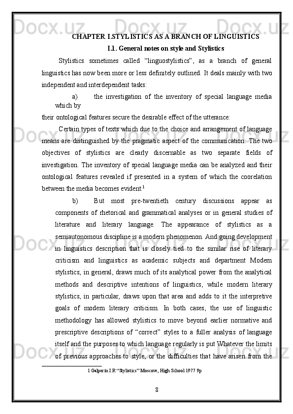 CHAPTER I.STYLISTICS AS A BRANCH OF LINGUISTICS 
I.1. General notes on style and Stylistics 
Stylistics   sometimes   called   “linguostylistics”,   as   a   branch   of   general
linguistics has now been more or less definitely outlined.   It deals mainly with two
independent and interdependent tasks: 
a) the   investigation   of   the   inventory   of   special   language   media
which by 
their ontological features secure the desirable effect of the utterance: 
Certain types of texts which due to the choice and arrangement of language
means   are   distinguished   by   the   pragmatic   aspect   of   the   communi с ation.   The   two
objectives   of   stylistics   are   clearly   discernable   as   two   separate   fields   of
investigation. The inventory of special  language media can be analyzed  and their
ontological   features   revealed   if   presented   in   a   system   of   which   the   coorelation
between the media becomes evident. 1
 
b) But   most   pre-twentieth   century   discussions   appear   as
components   of   rhetorical   and   grammatical   analyses   or   in   general   studies   of
literature   and   literary   language.   The   appearance   of   stylistics   as   a
semiautonomous discipline is a modern phenomenon. And going development
in   linguistics   description   that   is   closely   tied   to   the   similar   rise   of   literary
criticism   and   linguistics   as   academic   subjects   and   department   Modern
stylistics,  in  general,  draws  much  of   its  analytical   power  from   the   analytical
methods   and   descriptive   intentions   of   linguistics,   while   modern   literary
stylistics,   in   particular,   draws   upon   that   area   and   adds   to   it   the   interpretive
goals   of   modern   literary   criticism.   In   both   cases,   the   use   of   linguistic
methodology   has   allowed   stylistics   to   move   beyond   earlier   normative   and
prescriptive   descriptions   of   “correct”   styles   to   a   fuller   analysis   of   language
itself and the purposes to which language regularly is put Whatever the limits
of   previous   approaches   to   style,   or   the   difficulties   that   have   arisen   from   the
1   Galperin I.R “Stylistics” Moscow, High School 1977 9p  
 
8