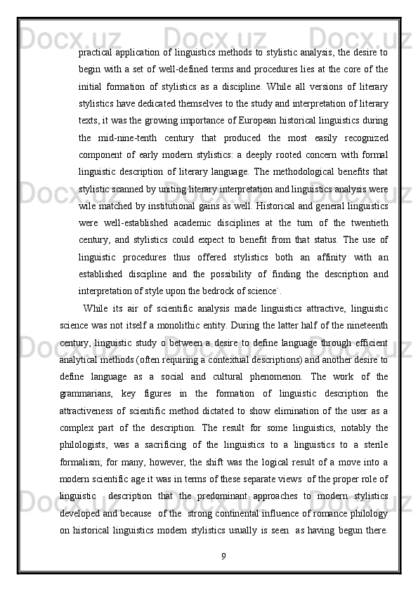 practical  application of  linguistics  methods  to stylistic analysis,  the desire to
begin with a set  of  well-defined terms and procedures  lies  at the core of the
initial   formation   of   stylistics   as   a   discipline.   While   all   versions   of   literary
stylistics have dedicated themselves to the study and interpretation of literary
texts, it was the growing importance of European historical linguistics during
the   mid-nine-tenth   century   that   produced   the   most   easily   recognized
component   of   early   modern   stylistics:   a   deeply   rooted   concern   with   formal
linguistic   description   of   literary   language.   The   methodological   benefits   that
stylistic scanned by uniting literary interpretation and linguistics analysis were
wile matched by institutional gains as well. Historical and general linguistics
were   well-established   academic   disciplines   at   the   turn   of   the   twentieth
century,   and   stylistics   could   expect   to   benefit   from   that   status.   The   use   of
linguistic   procedures   thus   offered   stylistics   both   an   affinity   with   an
established   discipline   and   the   possibility   of   finding   the   description   and
interpretation of style upon the bedrock of science`. 
While   its   air   of   scientific   analysis   made   linguistics   attractive,   linguistic
science was  not itself  a monolithic entity. During the latter  half  of  the nineteenth
century,   linguistic   study   o   between   a   desire   to   define   language   through   efficient
analytical methods (often requiring a contextual descriptions) and another desire to
define   language   as   a   social   and   cultural   phenomenon.   The   work   of   the
grammarians,   key   figures   in   the   formation   of   linguistic   description   the
attractiveness   of   scientific   method   dictated   to   show   elimination   of   the   user   as   a
complex   part   of   the   description.   The   result   for   some   linguistics,   notably   the
philologists,   was   a   sacrificing   of   the   linguistics   to   a   linguistics   to   a   sterile
formalism;   for   many,   however,   the   shift   was   the   logical   result   of   a   move   into   a
modern scientific age it was in terms of these separate views  of the proper role of
linguistic     description   that   the   predominant   approaches   to   modern   stylistics
developed and because   of the   strong continental influence of romance philology
on   historical   linguistics   modern   stylistics   usually   is   seen     as   having   begun   there.
9  
  