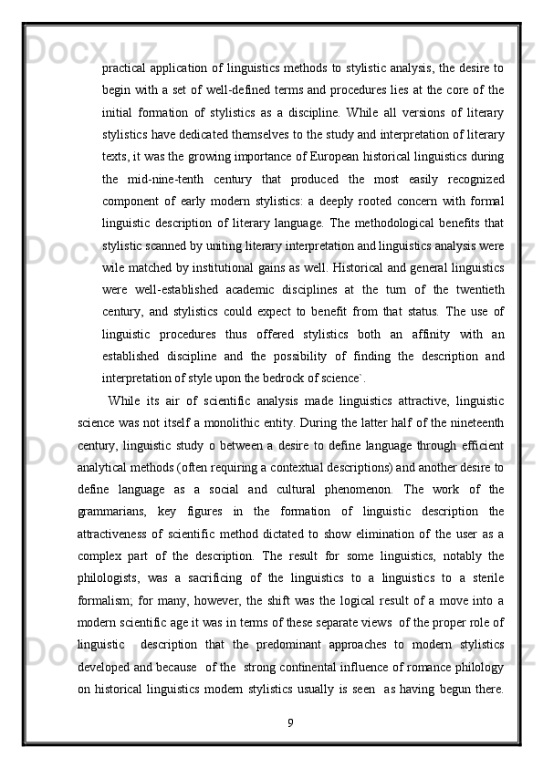 practical  application of  linguistics  methods  to stylistic analysis,  the desire to
begin with a set  of  well-defined terms and procedures  lies  at the core of the
initial   formation   of   stylistics   as   a   discipline.   While   all   versions   of   literary
stylistics have dedicated themselves to the study and interpretation of literary
texts, it was the growing importance of European historical linguistics during
the   mid-nine-tenth   century   that   produced   the   most   easily   recognized
component   of   early   modern   stylistics:   a   deeply   rooted   concern   with   formal
linguistic   description   of   literary   language.   The   methodological   benefits   that
stylistic scanned by uniting literary interpretation and linguistics analysis were
wile matched by institutional gains as well. Historical and general linguistics
were   well-established   academic   disciplines   at   the   turn   of   the   twentieth
century,   and   stylistics   could   expect   to   benefit   from   that   status.   The   use   of
linguistic   procedures   thus   offered   stylistics   both   an   affinity   with   an
established   discipline   and   the   possibility   of   finding   the   description   and
interpretation of style upon the bedrock of science`. 
While   its   air   of   scientific   analysis   made   linguistics   attractive,   linguistic
science was  not itself  a monolithic entity. During the latter  half  of  the nineteenth
century,   linguistic   study   o   between   a   desire   to   define   language   through   efficient
analytical methods (often requiring a contextual descriptions) and another desire to
define   language   as   a   social   and   cultural   phenomenon.   The   work   of   the
grammarians,   key   figures   in   the   formation   of   linguistic   description   the
attractiveness   of   scientific   method   dictated   to   show   elimination   of   the   user   as   a
complex   part   of   the   description.   The   result   for   some   linguistics,   notably   the
philologists,   was   a   sacrificing   of   the   linguistics   to   a   linguistics   to   a   sterile
formalism;   for   many,   however,   the   shift   was   the   logical   result   of   a   move   into   a
modern scientific age it was in terms of these separate views  of the proper role of
linguistic     description   that   the   predominant   approaches   to   modern   stylistics
developed and because   of the   strong continental influence of romance philology
on   historical   linguistics   modern   stylistics   usually   is   seen     as   having   begun   there.
9