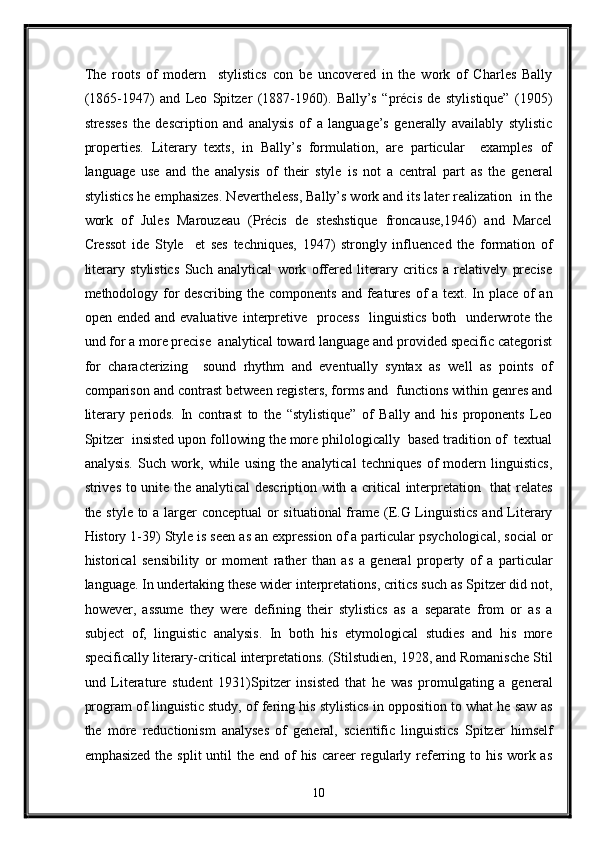 The   roots   of   modern     stylistics   con   be   uncovered   in   the   work   of   Charles   Bally
(1865-1947)   and   Leo   Spitzer   (1887-1960).   Bally’s   “précis   de   stylistique”   (1905)
stresses   the   description   and   analysis   of   a   language’s   generally   availably   stylistic
properties.   Literary   texts,   in   Bally’s   formulation,   are   particular     examples   of
language   use   and   the   analysis   of   their   style   is   not   a   central   part   as   the   general
stylistics he emphasizes. Nevertheless, Bally’s work and its later realization  in the
work   of   Jules   Marouzeau   (Précis   de   steshstique   froncause,1946)   and   Marcel
Cressot   ide   Style     et   ses   techniques,   1947)   strongly   influenced   the   formation   of
literary   stylistics   Such   analytical   work   offered   literary   critics   a   relatively   precise
methodology for describing the components and features  of a text. In place of  an
open  ended  and  evaluative   interpretive    process    linguistics   both    underwrote  the
und for a more precise  analytical toward language and provided specific categorist
for   characterizing     sound   rhythm   and   eventually   syntax   as   well   as   points   of
comparison and contrast between registers, forms and  functions within genres and
literary   periods.   In   contrast   to   the   “stylistique”   of   Bally   and   his   proponents   Leo
Spitzer  insisted upon following the more philologically  based tradition of  textual
analysis.   Such   work,   while   using   the   analytical   techniques   of   modern   linguistics,
strives to unite the analytical  description with a critical  interpretation   that relates
the style to a larger conceptual  or situational  frame (E.G Linguistics  and Literary
History 1-39) Style is seen as an expression of a particular psychological, social or
historical   sensibility   or   moment   rather   than   as   a   general   property   of   a   particular
language. In undertaking these wider interpretations, critics such as Spitzer did not,
however,   assume   they   were   defining   their   stylistics   as   a   separate   from   or   as   a
subject   of,   linguistic   analysis.   In   both   his   etymological   studies   and   his   more
specifically literary-critical interpretations. (Stilstudien, 1928, and Romanische Stil
und   Literature   student   1931)Spitzer   insisted   that   he   was   promulgating   a   general
program of linguistic study, of fering his stylistics in opposition to what he saw as
the   more   reductionism   analyses   of   general,   scientific   linguistics   Spitzer   himself
emphasized  the split  until  the end of  his career  regularly referring to his work as
10  
  