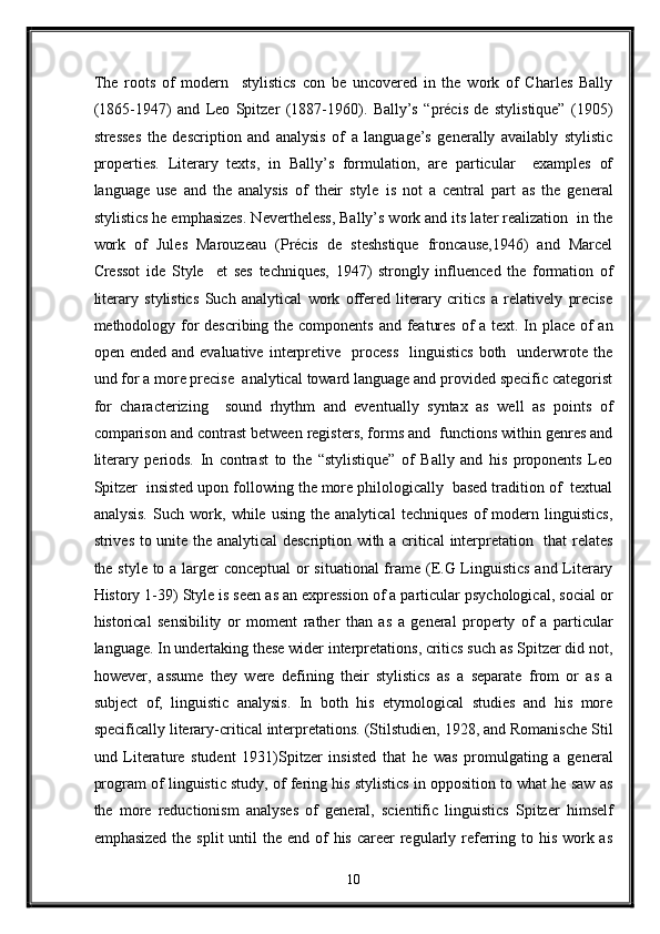 The   roots   of   modern     stylistics   con   be   uncovered   in   the   work   of   Charles   Bally
(1865-1947)   and   Leo   Spitzer   (1887-1960).   Bally’s   “précis   de   stylistique”   (1905)
stresses   the   description   and   analysis   of   a   language’s   generally   availably   stylistic
properties.   Literary   texts,   in   Bally’s   formulation,   are   particular     examples   of
language   use   and   the   analysis   of   their   style   is   not   a   central   part   as   the   general
stylistics he emphasizes. Nevertheless, Bally’s work and its later realization  in the
work   of   Jules   Marouzeau   (Précis   de   steshstique   froncause,1946)   and   Marcel
Cressot   ide   Style     et   ses   techniques,   1947)   strongly   influenced   the   formation   of
literary   stylistics   Such   analytical   work   offered   literary   critics   a   relatively   precise
methodology for describing the components and features  of a text. In place of  an
open  ended  and  evaluative   interpretive    process    linguistics   both    underwrote  the
und for a more precise  analytical toward language and provided specific categorist
for   characterizing     sound   rhythm   and   eventually   syntax   as   well   as   points   of
comparison and contrast between registers, forms and  functions within genres and
literary   periods.   In   contrast   to   the   “stylistique”   of   Bally   and   his   proponents   Leo
Spitzer  insisted upon following the more philologically  based tradition of  textual
analysis.   Such   work,   while   using   the   analytical   techniques   of   modern   linguistics,
strives to unite the analytical  description with a critical  interpretation   that relates
the style to a larger conceptual  or situational  frame (E.G Linguistics  and Literary
History 1-39) Style is seen as an expression of a particular psychological, social or
historical   sensibility   or   moment   rather   than   as   a   general   property   of   a   particular
language. In undertaking these wider interpretations, critics such as Spitzer did not,
however,   assume   they   were   defining   their   stylistics   as   a   separate   from   or   as   a
subject   of,   linguistic   analysis.   In   both   his   etymological   studies   and   his   more
specifically literary-critical interpretations. (Stilstudien, 1928, and Romanische Stil
und   Literature   student   1931)Spitzer   insisted   that   he   was   promulgating   a   general
program of linguistic study, of fering his stylistics in opposition to what he saw as
the   more   reductionism   analyses   of   general,   scientific   linguistics   Spitzer   himself
emphasized  the split  until  the end of  his career  regularly referring to his work as
10