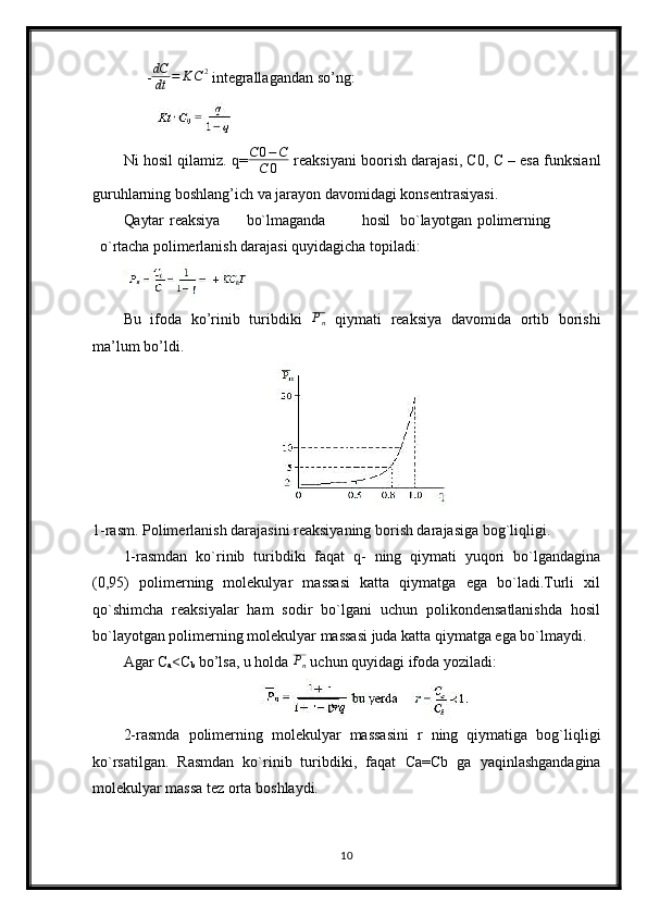 - dC
dt = K C 2
 integrallagandan so’ng:
Ni hosil qilamiz. q=C0−C	
C	0  reaksiyani boorish darajasi, C0, C – esa funksianl
guruhlarning boshlang’ich va jarayon davomidagi konsentrasiyasi.
Qaytar reaksiya bo`lmaganda hosil bo`layotgan polimerning
o`rtacha  polimerlanish darajasi quyidagicha topiladi:
Bu   ifoda   ko’rinib   turibdiki  	
Pn   qiymati   reaksiya   davomida   ortib   borishi
ma’lum bo’ldi.
1-rasm. Polimerlanish darajasini reaksiyaning borish darajasiga bog`liqligi. 
1-rasmdan   ko`rinib   turibdiki   faqat   q-   ning   qiymati   yuqori   bo`lgandagina
(0,95)   polimerning   molekulyar   massasi   katta   qiymatga   ega   bo`ladi.Turli   xil
qo`shimcha   reaksiyalar   ham   sodir   bo`lgani   uchun   polikondensatlanishda   hosil
bo`layotgan polimerning molekulyar massasi juda katta qiymatga ega bo`lmaydi.
Agar C
a <C
b  bo’lsa, u holda 	
Pn  uchun quyidagi ifoda yoziladi:
2-rasmda   polimerning   molekulyar   massasini   r   ning   qiymatiga   bog`liqligi
ko`rsatilgan.   Rasmdan   ko`rinib   turibdiki,   faqat   Са = С b   ga   yaqinlashgandagina
molekulyar massa tez orta boshlaydi.
10 