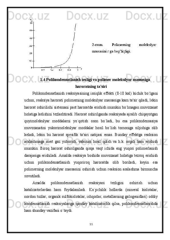 1.4 Polikondensatlanish tezligi va polimer molekulyar massasiga
haroratning ta'siri
Polikondensatlanish   reaksiyasining   issiqlik  effekti   (8-10  kal)  kichik  bo`lgani
uchun, reaksiya harorati polimerning molekulyar massasiga kam ta'sir qiladi, lekin
harorat oshirilishi sistemani past haroratda erishish mumkin bo`lmagan muvozanat
holatiga kelishini tezlashtiradi. Harorat oshirilganda reaksiyada ajralib chiqayotgan
quyimolekulyar   moddalarni   yo`qotish   oson   bo`ladi,   bu   esa   polikondensasiya
muvozanatini   yukorimolekulyar   moddalar   hosil   bo`lish   tomoniga   siljishiga   olib
keladi,   lekin   bu   harorat   spesifik   ta'siri   natijasi   emas.   Bunday   effektga   reaksion
aralashmaga   inert   gaz   yuborish,   vakuum   hosil   qilish   va   h.k.   orqali   ham   erishish
mumkin.   Biroq   harorat   oshirilganda   qisqa   vaqt   ichida   eng   yuqori   polimerlanish
darajasiga erishiladi. Amalda reaksiya boshida muvozanat holatiga tezroq erishish
uchun   polikondensatlanish   yuqoriroq   haroratda   olib   boriladi,   keyin   esa
polimerning   molekulyar   massasini   oshirish   uchun   reaksion   aralashma   birmuncha
sovutiladi.
Amalda   polikondensatlanish   reaksiyasi   tezligini   oshirish   uchun
katalizatorlardan   ham   foydalaniladi.   Ko`pchilik   hollarda   (mineral   kislotalar,
nordon tuzlar, organik sulfokislotalar, ishqorlar, metallarning galogenidlari) oddiy
kondensatlanish   reaksiyalariga   qanday   katalizatorlik   qilsa,   polikondensatlanishda
ham shunday vazifani o`taydi.
11 