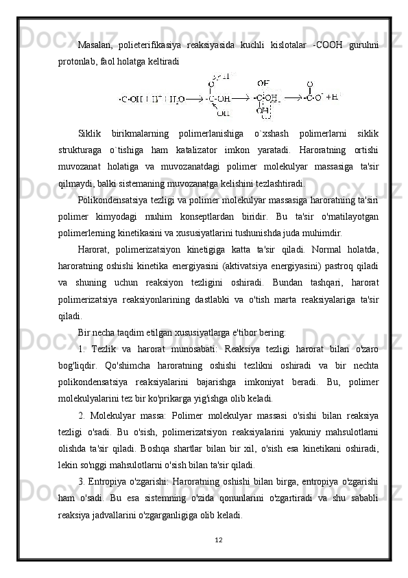 Masalan,   polieterifikasiya   reaksiyasida   kuchli   kislotalar   - СООН   guruhni
protonlab, faol holatga keltiradi
Siklik   birikmalarning   polimerlanishiga   o`xshash   polimerlarni   siklik
strukturaga   o`tishiga   ham   katalizator   imkon   yaratadi.   Haroratning   ortishi
muvozanat   holatiga   va   muvozanatdagi   polimer   molekulyar   massasiga   ta'sir
qilmaydi, balki sistemaning muvozanatga kelishini tezlashtiradi.
Polikondensatsiya tezligi va polimer molekulyar massasiga haroratning ta'siri
polimer   kimyodagi   muhim   konseptlardan   biridir.   Bu   ta'sir   o'rnatilayotgan
polimerlerning kinetikasini va xususiyatlarini tushunishda juda muhimdir.
Harorat,   polimerizatsiyon   kinetigiga   katta   ta'sir   qiladi.   Normal   holatda,
haroratning   oshishi   kinetika   energiyasini   (aktivatsiya   energiyasini)   pastroq   qiladi
va   shuning   uchun   reaksiyon   tezligini   oshiradi.   Bundan   tashqari,   harorat
polimerizatsiya   reaksiyonlarining   dastlabki   va   o'tish   marta   reaksiyalariga   ta'sir
qiladi.
Bir necha taqdim etilgan xususiyatlarga e'tibor bering:
1.   Tezlik   va   harorat   munosabati:   Reaksiya   tezligi   harorat   bilan   o'zaro
bog'liqdir.   Qo'shimcha   haroratning   oshishi   tezlikni   oshiradi   va   bir   nechta
polikondensatsiya   reaksiyalarini   bajarishga   imkoniyat   beradi.   Bu,   polimer
molekulyalarini tez bir ko'prikarga yig'ishga olib keladi.
2.   Molekulyar   massa:   Polimer   molekulyar   massasi   o'sishi   bilan   reaksiya
tezligi   o'sadi.   Bu   o'sish,   polimerizatsiyon   reaksiyalarini   yakuniy   mahsulotlarni
olishda   ta'sir   qiladi.   Boshqa   shartlar   bilan   bir   xil,   o'sish   esa   kinetikani   oshiradi,
lekin so'nggi mahsulotlarni o'sish bilan ta'sir qiladi.
3.   Entropiya   o'zgarishi:   Haroratning   oshishi   bilan   birga,   entropiya   o'zgarishi
ham   o'sadi.   Bu   esa   sistemning   o'zida   qonunlarini   o'zgartiradi   va   shu   sababli
reaksiya jadvallarini o'zgarganligiga olib keladi.
12 