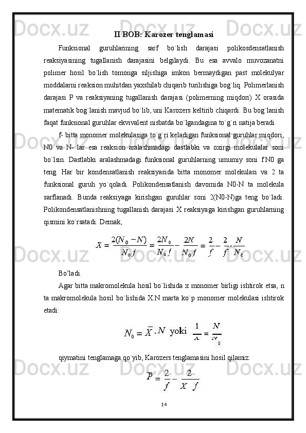 II BOB: Karozer tenglamasi
Funksional   guruhlarining   sarf   bo`lish   darajasi   polikosdensatlanish
reaksiyasining   tugallanish   darajasini   belgilaydi.   Bu   esa   avvalo   muvozanatni
polimer   hosil   bo`lish   tomonga   siljishiga   imkon   bermaydigan   past   molekulyar
moddalarni reaksion muhitdan yaxshilab chiqarib turilishiga bog`liq. Polimerlanish
darajasi   P   va   reaksiyaning   tugallanish   darajasi   (polimerning   miqdori)   X   orasida
matematik bog`lanish mavjud bo`lib, uni Karozers keltirib chiqardi. Bu bog`lanish
faqat funksional guruhlar ekvivalent nisbatda bo`lgandagina to`g`ri natija beradi.
f- bitta monomer molekulasiga to`g`ri keladigan funksional guruhlar miqdori,
N0   va   N-   lar   esa   reaksion   aralashmadagi   dastlabki   va   oxirgi   molekulalar   soni
bo`lsin.   Dastlabki   aralashmadagi   funksional   guruhlarning   umumiy   soni   f.N0   ga
teng.   Har   bir   kondensatlanish   reaksiyasida   bitta   monomer   molekulasi   va   2   ta
funksional   guruh   yo`qoladi.   Polikondensatlanish   davomida   N0-N   ta   molekula
sarflanadi.   Bunda   reaksiyaga   kirishgan   guruhlar   soni   2(N0-N)ga   teng   bo`ladi.
Polikondensatlanishning   tugallanish   darajasi   X   reaksiyaga   kirishgan   guruhlarning
qismini ko`rsatadi. Demak,
Bo’ladi.
Agar bitta makromolekula hosil bo`lishida x monomer birligi ishtirok etsa,   n
ta   makromolekula   hosil   bo`lishida   X.N   marta   ko`p   monomer   molekulasi   ishtirok
etadi:
qiymatini   tenglamaga   qo`yib,   Karozers   tenglamasini   hosil   qilamiz:
14 