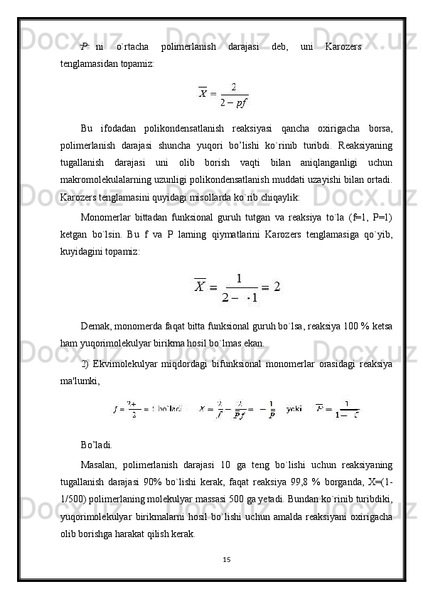 P   ni   o`rtacha   polimerlanish   darajasi   deb,   uni   Karozers
tenglamasidan  topamiz:
Bu   ifodadan   polikondensatlanish   reaksiyasi   qancha   oxirigacha   borsa,
polimerlanish   darajasi   shuncha   yuqori   bo’lishi   ko`rinib   turibdi.   Reaksiyaning
tugallanish   darajasi   uni   olib   borish   vaqti   bilan   aniqlanganligi   uchun
makromolekulalarning uzunligi polikondensatlanish muddati uzayishi bilan ortadi.
Karozers tenglamasini quyidagi misollarda ko`rib chiqaylik:
Monomerlar   bittadan   funksional   guruh   tutgan   va   reaksiya   to`la   (f=1,   Р=1)
ketgan   bo`lsin.   Bu   f   va   P   larning   qiymatlarini   Karozers   tenglamasiga   qo`yib,
kuyidagini topamiz:
Demak, monomerda faqat bitta funksional guruh bo`lsa, reaksiya 100 % ketsa
ham yuqorimolekulyar birikma hosil bo`lmas ekan.
2)   Ekvimolekulyar   miqdordagi   bifunksional   monomerlar   orasidagi   reaksiya
ma'lumki,
Bo’ladi.
Masalan,   polimerlanish   darajasi   10   ga   teng   bo`lishi   uchun   reaksiyaning
tugallanish   darajasi   90%   bo`lishi   kerak,   faqat   reaksiya   99,8   %   borganda,   X=(1-
1/500) polimerlaning molekulyar massasi 500 ga yetadi. Bundan ko`rinib turibdiki,
yuqorimolekulyar   birikmalarni   hosil   bo`lishi   uchun   amalda   reaksiyani   oxirigacha
olib borishga harakat qilish kerak.
15 