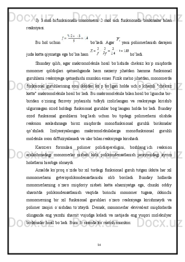 3)   3   mol   bifunksionalli   monomerni   2   mol   uch   funksionalli   birikmalar   bilan
reaksiyasi.
Bu   hol   uchun     bo’ladi.   Agar  Pn   yani   poliimerlanish   darajasi
juda katta qiymatga ega bo’lsa ham  bo’ladi.
Shunday   qilib,   agar   makromolekula   hosil   bo`lishida   cheksiz   ko`p   miqdorda
monomer   qoldiqlari   qatnashganda   ham   nazariy   jihatdan   hamma   funksional
guruhlarni reaksiyaga qatnashishi mumkin emas. Fizik ma'no jihatdan, monomerda
funksional   guruhlarining   soni   ikkidan   ko`p   bo`lgan   holda   uch   o`lchamli   "cheksiz
katta" makromolekula hosil bo`ladi. Bu makromolekula bilan hosil bo`lguncha bir-
biridan   o`zining   fazoviy   joylanishi   tufayli   izolirlangan   va   reaksiyaga   kirishib
ulgurmagan   ozod   holdagi   funksional   guruhlar   bog`langan   holda   bo`ladi.   Bunday
ozod   funksional   guruhlarni   bog`lash   uchun   bu   tipdagi   polimerlarni   olishda
reaksion   aralashmaga   biroz   miqdorda   monofunksional   guruhli   birikmalar
qo’shiladi.   Izolyasiyalangan   makromolekulalarga   monofunksional   guruhli
molekula oson diffuziyalanadi va ular bilan reaksiyaga kirishadi.
Karozers   formulasi   polimer   polidispereligini,   boshlang`ich   reaksion
aralashmadagi   monomerlar   nisbati   kabi   polikondensatlanish   jarayonidagi   ayrim
holatlarni hisobga olmaydi.
Amalda  ko`proq o`zida  bir   xil   turdagi   funksional   guruh  tutgan  ikkita  har   xil
monomerlarni   geteropolikondensatlanishi   olib   boriladi.   Bunday   hollarda
monomerlarning   o`zaro   miqdoriy   nisbati   katta   ahamiyatga   ega,   chunki   oddiy
sharoitda   polikondensatlanish   vaqtida   birinchi   monomer   tugasa,   ikkinchi
monomerning   bir   xil   funksional   guruhlari   o`zaro   reaksiyaga   kirishmaydi   va
polimer   zanjiri   o`sishdan   to`xtaydi.   Demak,   monomerlar   ekvivalent   miqdorlarda
olinganda   eng   yaxshi   sharoit   vujudga   keladi   va   natijada   eng   yuqori   molekulyar
birikmalar hosil bo`ladi. Buni 3- rasmda ko`rsatish mumkin:
16 