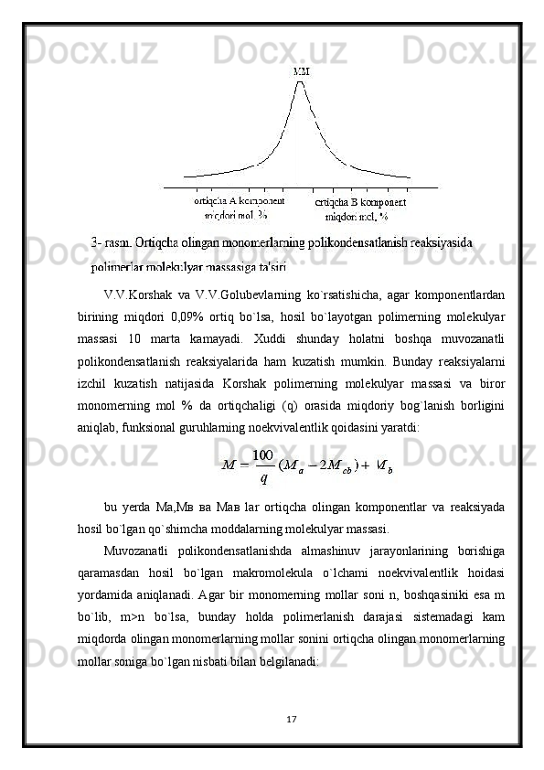 V.V.Korshak   va   V.V.Golubevlarning   ko`rsatishicha,   agar   komponentlardan
birining   miqdori   0,09%   ortiq   bo`lsa,   hosil   bo`layotgan   polimerning   molekulyar
massasi   10   marta   kamayadi.   Xuddi   shunday   holatni   boshqa   muvozanatli
polikondensatlanish   reaksiyalarida   ham   kuzatish   mumkin.   Bunday   reaksiyalarni
izchil   kuzatish   natijasida   Korshak   polimerning   molekulyar   massasi   va   biror
monomerning   mol   %   da   ortiqchaligi   (q)   orasida   miqdoriy   bog`lanish   borligini
aniqlab, funksional guruhlarning noekvivalentlik qoidasini yaratdi:
bu   yerda   Ма,Мв   ва   Мав   lar   ortiqcha   olingan   komponentlar   va   reaksiyada
hosil bo`lgan qo`shimcha moddalarning molekulyar massasi. 
Muvozanatli   polikondensatlanishda   almashinuv   jarayonlarining   borishiga
qaramasdan   hosil   bo`lgan   makromolekula   o`lchami   noekvivalentlik   hoidasi
yordamida   aniqlanadi.   Agar   bir   monomerning   mollar   soni   n,   boshqasiniki   esa   m
bo`lib,   m>n   bo`lsa,   bunday   holda   polimerlanish   darajasi   sistemadagi   kam
miqdorda olingan monomerlarning mollar sonini ortiqcha olingan monomerlarning
mollar soniga bo`lgan nisbati bilan belgilanadi:
17 