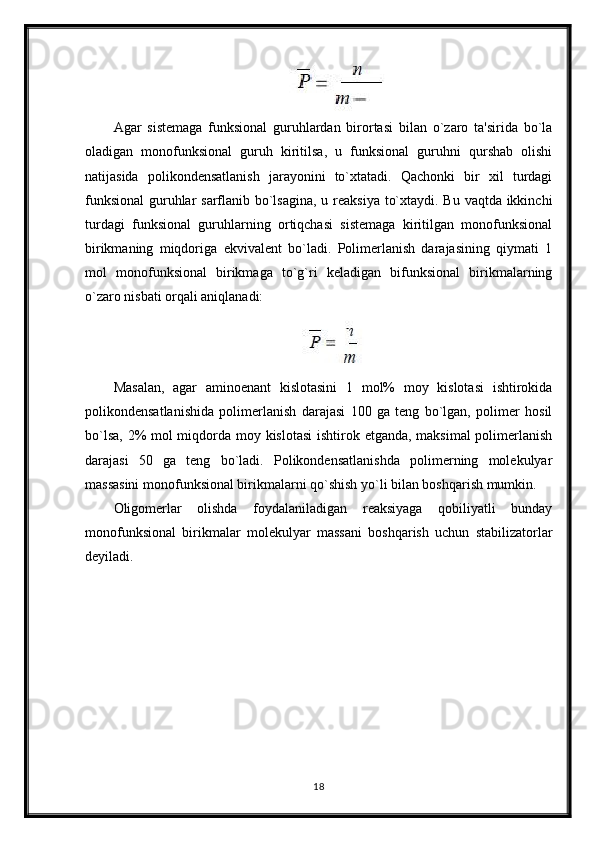 Agar   sistemaga   funksional   guruhlardan   birortasi   bilan   o`zaro   ta'sirida   bo`la
oladigan   monofunksional   guruh   kiritilsa,   u   funksional   guruhni   qurshab   olishi
natijasida   polikondensatlanish   jarayonini   to`xtatadi.   Qachonki   bir   xil   turdagi
funksional  guruhlar  sarflanib bo`lsagina,  u reaksiya to`xtaydi. Bu vaqtda ikkinchi
turdagi   funksional   guruhlarning   ortiqchasi   sistemaga   kiritilgan   monofunksional
birikmaning   miqdoriga   ekvivalent   bo`ladi.   Polimerlanish   darajasining   qiymati   1
mol   monofunksional   birikmaga   to`g`ri   keladigan   bifunksional   birikmalarning
o`zaro nisbati orqali aniqlanadi:
Masalan,   agar   aminoenant   kislotasini   1   mol%   moy   kislotasi   ishtirokida
polikondensatlanishida   polimerlanish   darajasi   100   ga   teng   bo`lgan,   polimer   hosil
bo`lsa, 2% mol  miqdorda moy kislotasi  ishtirok etganda, maksimal  polimerlanish
darajasi   50   ga   teng   bo`ladi.   Polikondensatlanishda   polimerning   molekulyar
massasini monofunksional birikmalarni qo`shish yo`li bilan boshqarish mumkin.
Oligomerlar   olishda   foydalaniladigan   reaksiyaga   qobiliyatli   bunday
monofunksional   birikmalar   molekulyar   massani   boshqarish   uchun   stabilizatorlar
deyiladi.
18 