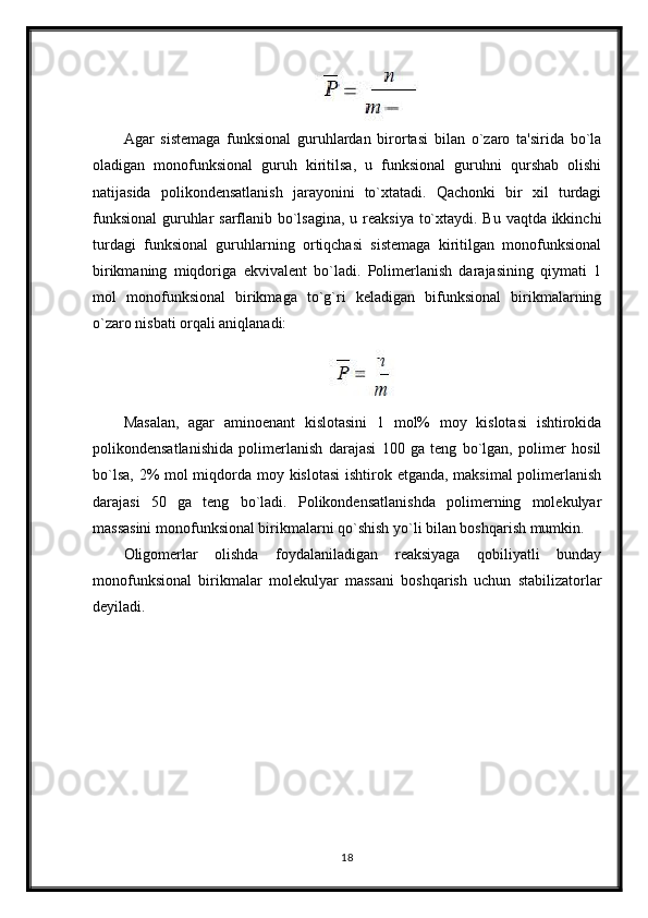 Agar   sistemaga   funksional   guruhlardan   birortasi   bilan   o`zaro   ta'sirida   bo`la
oladigan   monofunksional   guruh   kiritilsa,   u   funksional   guruhni   qurshab   olishi
natijasida   polikondensatlanish   jarayonini   to`xtatadi.   Qachonki   bir   xil   turdagi
funksional  guruhlar  sarflanib bo`lsagina,  u reaksiya to`xtaydi. Bu vaqtda ikkinchi
turdagi   funksional   guruhlarning   ortiqchasi   sistemaga   kiritilgan   monofunksional
birikmaning   miqdoriga   ekvivalent   bo`ladi.   Polimerlanish   darajasining   qiymati   1
mol   monofunksional   birikmaga   to`g`ri   keladigan   bifunksional   birikmalarning
o`zaro nisbati orqali aniqlanadi:
Masalan,   agar   aminoenant   kislotasini   1   mol%   moy   kislotasi   ishtirokida
polikondensatlanishida   polimerlanish   darajasi   100   ga   teng   bo`lgan,   polimer   hosil
bo`lsa, 2% mol  miqdorda moy kislotasi  ishtirok etganda, maksimal  polimerlanish
darajasi   50   ga   teng   bo`ladi.   Polikondensatlanishda   polimerning   molekulyar
massasini monofunksional birikmalarni qo`shish yo`li bilan boshqarish mumkin.
Oligomerlar   olishda   foydalaniladigan   reaksiyaga   qobiliyatli   bunday
monofunksional   birikmalar   molekulyar   massani   boshqarish   uchun   stabilizatorlar
deyiladi.
18