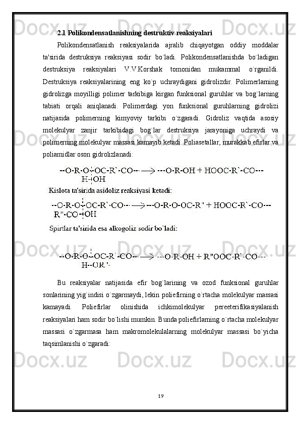 2.1 Polikondensatlanishning destruktiv reaksiyalari
Polikondensatlanish   reaksiyalarida   ajralib   chiqayotgan   oddiy   moddalar
ta'sirida   destruksiya   reaksiyasi   sodir   bo`ladi.   Polikondensatlanishda   bo`ladigan
destruksiya   reaksiyalari   V.V.Korshak   tomonidan   mukammal   o`rganildi.
Destruksiya   reaksiyalarining   eng   ko`p   uchraydigani   gidrolizdir.   Polimerlarning
gidrolizga   moyilligi   polimer   tarkibiga   kirgan   funksional   guruhlar   va   bog`larning
tabiati   orqali   aniqlanadi.   Polimerdagi   yon   funksional   guruhlarning   gidrolizi
natijasida   polimerning   kimyoviy   tarkibi   o`zgaradi.   Gidroliz   vaqtida   asosiy
molekulyar   zanjir   tarkibidagi   bog`lar   destruksiya   jarayoniga   uchraydi   va
polimerning molekulyar massasi kamayib ketadi. Poliasetallar, murakkab efirlar va
poliamidlar oson gidrolizlanadi:
Bu   reaksiyalar   natijasida   efir   bog`larining   va   ozod   funksional   guruhlar
sonlarining yig`indisi o`zgarmaydi, lekin poliefirning o`rtacha molekulyar massasi
kamayadi.   Poliefirlar   olinishida   ichkimolekulyar   pereeterifikasiyalanish
reaksiyalari ham sodir bo`lishi mumkin. Bunda poliefirlarning o`rtacha molekulyar
massasi   o`zgarmasa   ham   makromolekulalarning   molekulyar   massasi   bo`yicha
taqsimlanishi o`zgaradi:
19 