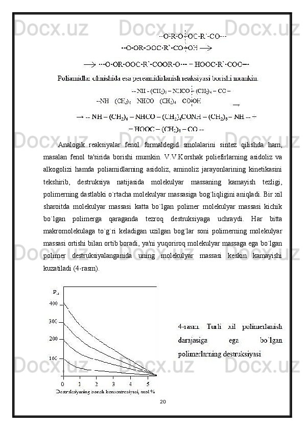 Analogik   reaksiyalar   fenol   formaldegid   smolalarini   sintez   qilishda   ham,
masalan   fenol   ta'sirida   borishi   mumkin.   V.V.Korshak   poliefirlarning   asidoliz   va
alkogolizi   hamda   poliamidlarning   asidoliz,   aminoliz   jarayonlarining   kinetikasini
tekshirib,   destruksiya   natijasida   molekulyar   massaning   kamayish   tezligi,
polimerning dastlabki o`rtacha molekulyar massasiga bog`liqligini aniqladi. Bir xil
sharoitda   molekulyar   massasi   katta   bo`lgan   polimer   molekulyar   massasi   kichik
bo`lgan   polimerga   qaraganda   tezroq   destruksiyaga   uchraydi.   Har   bitta
makromolekulaga   to`g`ri   keladigan   uzilgan   bog`lar   soni   polimerning   molekulyar
massasi ortishi bilan ortib boradi, ya'ni yuqoriroq molekulyar massaga ega bo`lgan
polimer   destruksiyalanganida   uning   molekulyar   massasi   keskin   kamayishi
kuzatiladi (4-rasm).
20 