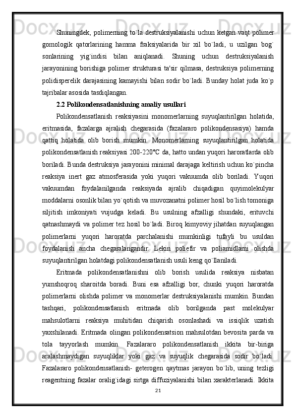 Shuningdek, polimerning to`la destruksiyalanishi   uchun  ketgan vaqt   polimer
gomologik   qatorlarining   hamma   fraksiyalarida   bir   xil   bo`ladi,   u   uzilgan   bog`
sonlarining   yig`indisi   bilan   aniqlanadi.   Shuning   uchun   destruksiyalanish
jarayonining   borishiga   polimer   strukturasi   ta'sir   qilmasa,   destruksiya   polimerning
polidisperelik darajasining kamayishi  bilan sodir  bo`ladi. Bunday  holat  juda ko`p
tajribalar asosida tasdiqlangan.
2.2 Polikondensatlanishning amaliy usullari
Polikondensatlanish   reaksiyasini   monomerlarning   suyuqlantirilgan   holatida,
eritmasida,   fazalarga   ajralish   chegarasida   (fazalararo   polikondensasiya)   hamda
qattiq   holatida   olib   borish   mumkin.   Monomerlarning   suyuqlantirilgan   holatida
polikondensatlanish reaksiyasi 200-220°C da, hatto undan yuqori haroratlarda olib
boriladi. Bunda destruksiya jarayonini minimal darajaga keltirish uchun ko`pincha
reaksiya   inert   gaz   atmosferasida   yoki   yuqori   vakuumda   olib   boriladi.   Yuqori
vakuumdan   foydalanilganda   reaksiyada   ajralib   chiqadigan   quyimolekulyar
moddalarni osonlik bilan yo`qotish va muvozanatni polimer hosil bo`lish tomoniga
siljitish   imkoniyati   vujudga   keladi.   Bu   usulning   afzalligi   shundaki,   erituvchi
qatnashmaydi   va  polimer  tez  hosil   bo`ladi.  Biroq  kimyoviy  jihatdan  suyuqlangan
polimerlarni   yuqori   haroratda   parchalanishi   mumkinligi   tufayli   bu   usuldan
foydalanish   ancha   chegaralangandir.   Lekin   poliefir   va   poliamidlarni   olishda
suyuqlantirilgan holatdagi polikondensatlanish usuli keng qo`llaniladi.
Eritmada   polikondensatlanishni   olib   borish   usulida   reaksiya   nisbatan
yumshoqroq   sharoitda   boradi.   Buni   esa   afzalligi   bor,   chunki   yuqori   haroratda
polimerlarni   olishda   polimer   va   monomerlar   destruksiyalanishi   mumkin.   Bundan
tashqari,   polikondensatlanish   eritmada   olib   borilganda   past   molekulyar
mahsulotlarni   reaksiya   muhitidan   chiqarish   osonlashadi   va   issiqlik   uzatish
yaxshilanadi.   Eritmada   olingan   polikondensatsion   mahsulotdan   bevosita   parda   va
tola   tayyorlash   mumkin.   Fazalararo   polikondensatlanish   ikkita   bir-biriga
aralashmaydigan   suyuqliklar   yoki   gaz   va   suyuqlik   chegarasida   sodir   bo`ladi.
Fazalararo   polikondensatlanish-   geterogen   qaytmas   jarayon   bo`lib,   uning   tezligi
reagentning  fazalar  oralig`idagi   sirtga  diffuziyalanishi  bilan  xarakterlanadi.  Ikkita
21 