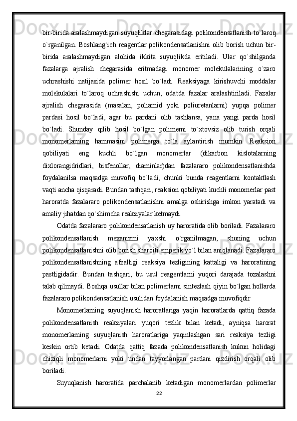 bir-birida aralashmaydigan suyuqliklar chegarasidagi polikondensatlanish to`laroq
o`rganilgan.  Boshlang`ich   reagentlar  polikondensatlanishni  olib  borish  uchun  bir-
birida   aralashmaydigan   alohida   ikkita   suyuqlikda   eritiladi.   Ular   qo`shilganda
fazalarga   ajralish   chegarasida   eritmadagi   monomer   molekulalarining   o`zaro
uchrashishi   natijasida   polimer   hosil   bo`ladi.   Reaksiyaga   kirishuvchi   moddalar
molekulalari   to`laroq   uchrashishi   uchun,   odatda   fazalar   aralashtiriladi.   Fazalar
ajralish   chegarasida   (masalan,   poliamid   yoki   poliuretanlarni)   yupqa   polimer
pardasi   hosil   bo`ladi,   agar   bu   pardani   olib   tashlansa,   yana   yangi   parda   hosil
bo`ladi.   Shunday   qilib   hosil   bo`lgan   polimerni   to`xtovsiz   olib   turish   orqali
monomerlarning   hammasini   polimerga   to`la   aylantirish   mumkin.   Reaksion
qobiliyati   eng   kuchli   bo`lgan   monomerlar   (dikarbon   kislotalarning
dixlorangidridlari,   bisfenollar,   diaminlar)dan   fazalararo   polikondensatlanishda
foydalanilsa   maqsadga   muvofiq   bo`ladi,   chunki   bunda   reagentlarni   kontaktlash
vaqti ancha qisqaradi. Bundan tashqari, reaksion qobiliyati kuchli monomerlar past
haroratda   fazalararo   polikondensatlanishni   amalga   oshirishga   imkon   yaratadi   va
amaliy jihatdan qo`shimcha reaksiyalar ketmaydi.
Odatda fazalararo polikondensatlanish uy haroratida olib boriladi. Fazalararo
polikondensatlanish   mexanizmi   yaxshi   o`rganilmagan,   shuning   uchun
polikondensatlanishni olib borish sharoiti emperik yo`l bilan aniqlanadi. Fazalararo
polikondensatlanishning   afzalligi   reaksiya   tezligining   kattaligi   va   haroratining
pastligidadir.   Bundan   tashqari,   bu   usul   reagentlarni   yuqori   darajada   tozalashni
talab qilmaydi. Boshqa usullar bilan polimerlarni sintezlash qiyin bo`lgan hollarda
fazalararo polikondensatlanish usulidan foydalanish maqsadga muvofiqdir
Monomerlarning   suyuqlanish   haroratlariga   yaqin   haroratlarda   qattiq   fazada
polikondensatlanish   reaksiyalari   yuqori   tezlik   bilan   ketadi,   ayniqsa   harorat
monomerlarning   suyuqlanish   haroratlariga   yaqinlashgan   sari   reaksiya   tezligi
keskin   ortib   ketadi.   Odatda   qattiq   fazada   polikondensatlanish   kukun   holidagi
chiziqli   monomerlarni   yoki   undan   tayyorlangan   pardani   qizdirish   orqali   olib
boriladi.
Suyuqlanish   haroratida   parchalanib   ketadigan   monomerlardan   polimerlar
22 