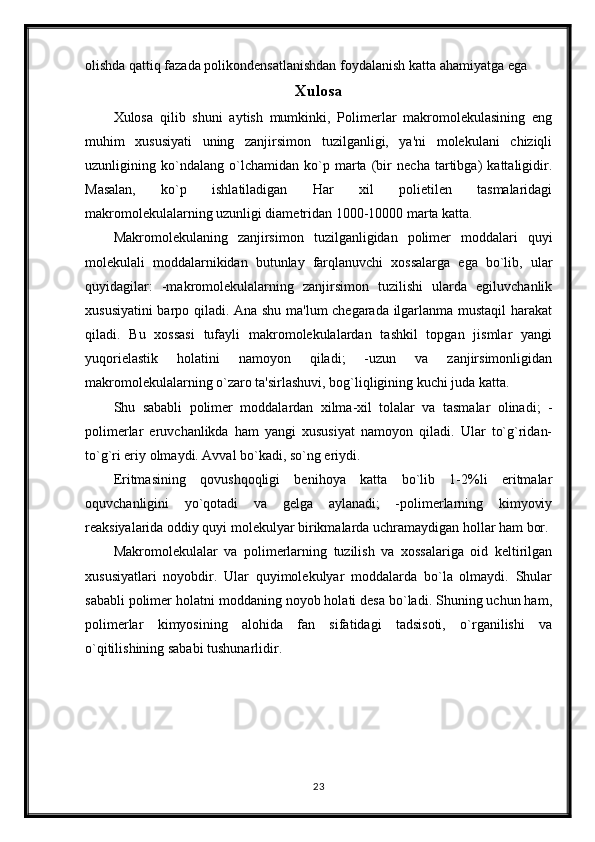 olishda qattiq fazada polikondensatlanishdan foydalanish katta ahamiyatga ega
Xulosa
Xulosa   qilib   shuni   aytish   mumkinki,   Polimerlar   makromolekulasining   eng
muhim   xususiyati   uning   zanjirsimon   tuzilganligi,   ya'ni   molekulani   chiziqli
uzunligining   ko`ndalang   o`lchamidan   ko`p   marta   (bir   necha   tartibga)   kattaligidir.
Masalan,   ko`p   ishlatiladigan   Har   xil   polietilen   tasmalaridagi
makromolekulalarning uzunligi diametridan 1000-10000 marta katta.
Makromolekulaning   zanjirsimon   tuzilganligidan   polimer   moddalari   quyi
molekulali   moddalarnikidan   butunlay   farqlanuvchi   xossalarga   ega   bo`lib,   ular
quyidagilar:   -makromolekulalarning   zanjirsimon   tuzilishi   ularda   egiluvchanlik
xususiyatini  barpo qiladi. Ana shu ma'lum chegarada ilgarlanma mustaqil  harakat
qiladi.   Bu   xossasi   tufayli   makromolekulalardan   tashkil   topgan   jismlar   yangi
yuqorielastik   holatini   namoyon   qiladi;   -uzun   va   zanjirsimonligidan
makromolekulalarning o`zaro ta'sirlashuvi, bog`liqligining kuchi juda katta.
Shu   sababli   polimer   moddalardan   xilma-xil   tolalar   va   tasmalar   olinadi;   -
polimerlar   eruvchanlikda   ham   yangi   xususiyat   namoyon   qiladi.   Ular   to`g`ridan-
to`g`ri eriy olmaydi. Avval bo`kadi, so`ng eriydi.
Eritmasining   qovushqoqligi   benihoya   katta   bo`lib   1-2%li   eritmalar
oquvchanligini   yo`qotadi   va   gelga   aylanadi;   -polimerlarning   kimyoviy
reaksiyalarida oddiy quyi molekulyar birikmalarda uchramaydigan hollar ham bor.
Makromolekulalar   va   polimerlarning   tuzilish   va   xossalariga   oid   keltirilgan
xususiyatlari   noyobdir.   Ular   quyimolekulyar   moddalarda   bo`la   olmaydi.   Shular
sababli polimer holatni moddaning noyob holati desa bo`ladi. Shuning uchun ham,
polimerlar   kimyosining   alohida   fan   sifatidagi   tadsisoti,   o`rganilishi   va
o`qitilishining sababi tushunarlidir.
23 