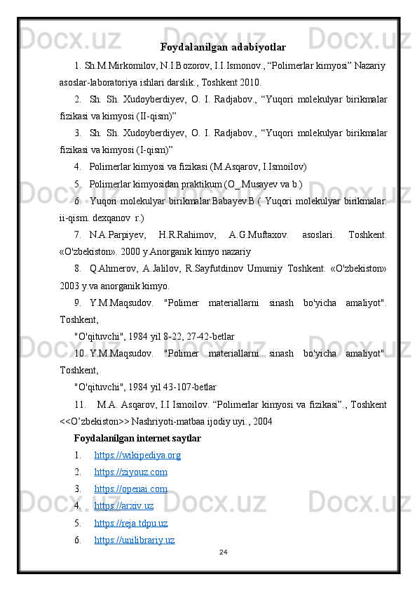 Foydalanilgan adabiyotlar
1. Sh.M.Mirkomilov, N.I.Bozorov, I.I.Ismonov., “Polimerlar kimyosi” Nazariy
asoslar-laboratoriya ishlari darslik., Toshkent 2010.
2. Sh.   Sh.   Xudoyberdiyev,   O.   I.   Radjabov.,   “Yuqori   molekulyar   birikmalar
fizikasi va kimyosi (II-qism)”
3. Sh.   Sh.   Xudoyberdiyev,   O.   I.   Radjabov.,   “Yuqori   molekulyar   birikmalar
fizikasi va kimyosi (I-qism)”
4. Polimerlar kimyosi va fizikasi (M.Asqarov, I.Ismoilov)
5. Polimerlar kimyosidan praktikum (O_.Musayev va b.)
6. Yuqori   molekulyar   birikmalar.Babayev.B.(   Yuqori   molekulyar   birikmalar.
ii-qism. dexqanov  r.)
7. N.A.Parpiyev,   H.R.Rahimov,   A.G.Muftaxov.   asoslari.   Toshkent.
«O'zbekiston». 2000 y.Anorganik kimyo nazariy 
8. Q.Ahmerov,   A.Jalilov,   R.Sayfutdinov   Umumiy   Toshkent.   «O'zbekiston»
2003 y.va anorganik kimyo.
9. Y.M.Maqsudov.   "Polimer   materiallarni   sinash   bo'yicha   amaliyot".
Toshkent,
"O'qituvchi", 1984 yil 8-22, 27-42-betlar
10. Y.M.Maqsudov.   "Polimer   materiallarni   sinash   bo'yicha   amaliyot".
Toshkent,
"O'qituvchi", 1984 yil 43-107-betlar
11.   M.A. Asqarov, I.I Ismoilov. “Polimerlar kimyosi va fizikasi”., Toshkent
<<O’zbekiston>> Nashriyoti-matbaa ijodiy uyi., 2004
Foydalanilgan internet saytlar
1. https://wikipediya.org   
2. https://ziyouz.com     
3. https://openai.com   
4. https://arxiv.uz   
5. https://reja.tdpu.uz   
6. https://unilibrariy.uz   
24 