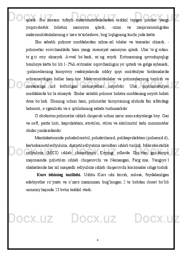 qiladi.   Bu   xossasi   tufayli   makromolekulalardan   tashkil   topgan   jismlar   yangi
yuqorielastik   holatini   namoyon   qiladi;   -uzun   va   zanjirsimonligidan
makromolekulalarning o`zaro ta'sirlashuvi, bog`liqligining kuchi juda katta.
Shu   sababli   polimer   moddalardan   xilma-xil   tolalar   va   tasmalar   olinadi;   -
polimerlar   eruvchanlikda   ham   yangi   xususiyat   namoyon   qiladi.   Ular   to`g`ridan-
to`g`ri   eriy   olmaydi.   Avval   bo`kadi,   so`ng   eriydi.   Eritmasining   qovushqoqligi
benihoya katta bo`lib 1-2%li eritmalar oquvchanligini yo`qotadi va gelga aylanadi;
-polimerlarning   kimyoviy   reaksiyalarida   oddiy   quyi   molekulyar   birikmalarda
uchramaydigan   hollar   ham   bor.   Makromolekulalar   va   polimerlarning   tuzilish   va
xossalariga   oid   keltirilgan   xususiyatlari   noyobdir.   Ular   quyimolekulyar
moddalarda bo`la olmaydi. Shular sababli polimer holatni moddaning noyob holati
desa   bo`ladi.   Shuning   uchun   ham,   polimerlar   kimyosining   alohida   fan   sifatidagi
tadsisoti, o`rganilishi va o`qitilishining sababi tushunarlidir.
O`zbekiston polimerlar ishlab chiqarish uchun zarur xom ashyolarga boy. Gaz
va   neft,   paxta   linti,   kaprolaktam,   atsetilen,   etilen   va   akrilonitril   kabi   monomerlar
shular jumlasidandir.
Mamlakatimizda poliakrilonitril, poliakrilamid, polikaprolaktam (poliamid-6),
karboksimetilsellyuloza, diatsetilsellyuloza zavodlari ishlab turibdi. Mikrokristallik
sellyuloza   (MKS)   ishlab   chisarilyapti.   Keyingi   yillarda   Sho`rtan   gaz-kimyo
majmuasida   polietilen   ishlab   chiqaruvchi   va   Namangan,   Farg`ona,   Yangiyo`l
shaharlarida har xil maqsadli sellyuloza ishlab chiqaruvchi korxonalar ishga tushdi.
Kurs   ishining   tuzilishi.   Ushbu   Kurs   ishi   kirish,   xulosa,   foydalanilgan
adabiyotlar   ro’yxati   va   o’zaro   mazmunan   bog’langan   2   ta   bobdan   iborat   bo’lib
umumiy hajmda 23 betni tashkil etadi . 
4 