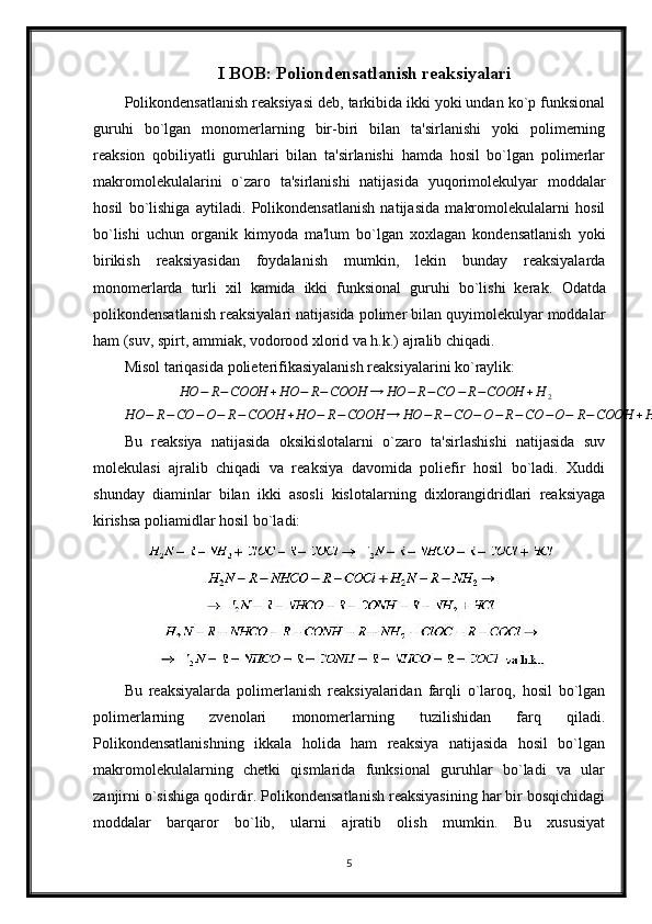 I BOB: Poliondensatlanish reaksiyalari
Polikondensatlanish reaksiyasi deb, tarkibida ikki yoki undan ko`p funksional
guruhi   bo`lgan   monomerlarning   bir-biri   bilan   ta'sirlanishi   yoki   polimerning
reaksion   qobiliyatli   guruhlari   bilan   ta'sirlanishi   hamda   hosil   bo`lgan   polimerlar
makromolekulalarini   o`zaro   ta'sirlanishi   natijasida   yuqorimolekulyar   moddalar
hosil   bo`lishiga   aytiladi.   Polikondensatlanish   natijasida   makromolekulalarni   hosil
bo`lishi   uchun   organik   kimyoda   ma'lum   bo`lgan   xoxlagan   kondensatlanish   yoki
birikish   reaksiyasidan   foydalanish   mumkin,   lekin   bunday   reaksiyalarda
monomerlarda   turli   xil   kamida   ikki   funksional   guruhi   bo`lishi   kerak.   Odatda
polikondensatlanish reaksiyalari natijasida polimer bilan quyimolekulyar moddalar
ham (suv, spirt, ammiak, vodorood xlorid va h.k.) ajralib chiqadi.
Misol tariqasida polieterifikasiyalanish reaksiyalarini ko`raylik:HO	−	R−COOH	+HO	−	R−COOH	→	HO	−	R−CO	−	R−COOH	+H	2	
HO	−	R−CO	−O−	R−COOH	+HO	−	R−COOH	→	HO	−	R−CO	−O−	R−	CO	−O−	R−COOH	+H	2va	h.k…
Bu   reaksiya   natijasida   oksikislotalarni   o`zaro   ta'sirlashishi   natijasida   suv
molekulasi   ajralib   chiqadi   va   reaksiya   davomida   poliefir   hosil   bo`ladi.   Xuddi
shunday   diaminlar   bilan   ikki   asosli   kislotalarning   dixlorangidridlari   reaksiyaga
kirishsa poliamidlar hosil bo`ladi:
Bu   reaksiyalarda   polimerlanish   reaksiyalaridan   farqli   o`laroq,   hosil   bo`lgan
polimerlarning   zvenolari   monomerlarning   tuzilishidan   farq   qiladi.
Polikondensatlanishning   ikkala   holida   ham   reaksiya   natijasida   hosil   bo`lgan
makromolekulalarning   chetki   qismlarida   funksional   guruhlar   bo`ladi   va   ular
zanjirni o`sishiga qodirdir. Polikondensatlanish reaksiyasining har bir bosqichidagi
moddalar   barqaror   bo`lib,   ularni   ajratib   olish   mumkin.   Bu   xususiyat
5 