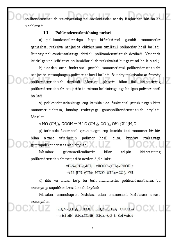 polikondensatlanish reaksiyasining polimerlanishdan asosiy farqlaridan biri bo`lib
hisoblanadi.
1.1 Polikondensatlanishning turlari
a)   polikondensatlanishga   faqat   bifunksional   guruhli   monomerlar
qatnashsa,   reaksiya   natijasida   chiziqsimon   tuzilishli   polimerlar   hosil   bo`ladi.
Bunday   polikondensatlashga   chiziqli   polikondensatlanish   deyiladi.   Yuqorida
keltirilgan poliefirlar va poliamidlar olish reaksiyalari bunga misol bo`la oladi;
b)   ikkidan   ortiq   funksional   guruhli   monomerlarni   polikondensatlanishi
natijasida tarmoqlangan polimerlar hosil bo`ladi. Bunday reaksiyalarga fazoviy
polikondensatlanish   deyiladi.   Masalan:   gliserin   bilan   ftal   kislotasining
polikondensatlanishi natijasida to`rsimon ko`rinishga ega bo`lgan polimer hosil
bo`ladi;
v)   polikondensatlanishga   eng   kamida   ikki   funksional   guruh   tutgan   bitta
monomer   uchrasa,   bunday   reaksiyaga   gomopolikondensatlanish   deyiladi.
Masalan:
x HO-(CH
2 )
6 -COOH  →
 H[-O-(CH
2 )
6 -CO-)
X -OH+(X-1)H
2 O
g)   tarkibida   funksional   guruh   tutgan   eng   kamida   ikki   monomer   bir-biri
bilan   o`zaro   ta'sirlashib   polimer   hosil   qilsa,   bunday   reaksiyaga
geteropolikondensatlanish deyiladi.
Masalan:   geksametilendiamin   bilan   adipin   kislotasining
polikondensatlanishi natijasida neylon-6,6 olinishi
d)   ikki   va   undan   ko`p   bir   turli   monomerlar   polikondensatlansa,   bu
reaksiyaga sopolikondensatlanish deyiladi.
Masalan:   aminokapron   kislotasi   bilan   aminoenant   kislotasini   o`zaro
reaksiyalari
6 