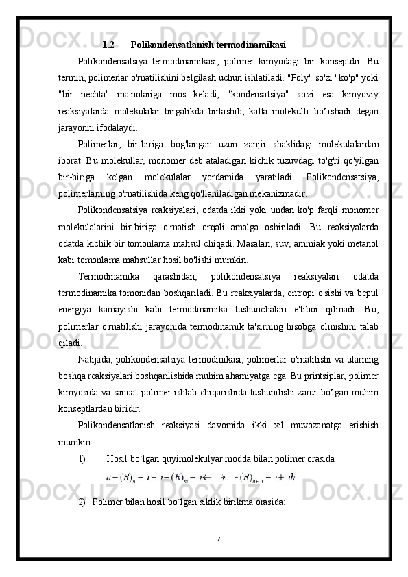 1.2 Polikondensatlanish termodinamikasi
Polikondensatsiya   termodinamikasi,   polimer   kimyodagi   bir   konseptdir.   Bu
termin, polimerlar o'rnatilishini belgilash uchun ishlatiladi. "Poly" so'zi "ko'p" yoki
"bir   nechta"   ma'nolariga   mos   keladi,   "kondensatsiya"   so'zi   esa   kimyoviy
reaksiyalarda   molekulalar   birgalikda   birlashib,   katta   molekulli   bo'lishadi   degan
jarayonni ifodalaydi.
Polimerlar,   bir-biriga   bog'langan   uzun   zanjir   shaklidagi   molekulalardan
iborat.   Bu   molekullar,   monomer   deb   ataladigan   kichik   tuzuvdagi   to'g'ri   qo'yilgan
bir-biriga   kelgan   molekulalar   yordamida   yaratiladi.   Polikondensatsiya,
polimerlarning o'rnatilishida keng qo'llaniladigan mekanizmadir.
Polikondensatsiya   reaksiyalari,   odatda   ikki   yoki   undan   ko'p   farqli   monomer
molekulalarini   bir-biriga   o'rnatish   orqali   amalga   oshiriladi.   Bu   reaksiyalarda
odatda kichik bir tomonlama mahsul chiqadi. Masalan, suv, ammiak yoki metanol
kabi tomonlama mahsullar hosil bo'lishi mumkin.
Termodinamika   qarashidan,   polikondensatsiya   reaksiyalari   odatda
termodinamika tomonidan boshqariladi. Bu reaksiyalarda, entropi o'sishi va bepul
energiya   kamayishi   kabi   termodinamika   tushunchalari   e'tibor   qilinadi.   Bu,
polimerlar   o'rnatilishi   jarayonida   termodinamik   ta'sirning   hisobga   olinishini   talab
qiladi.
Natijada, polikondensatsiya  termodinikasi, polimerlar  o'rnatilishi  va ularning
boshqa reaksiyalari boshqarilishida muhim ahamiyatga ega. Bu printsiplar, polimer
kimyosida va sanoat polimer ishlab chiqarishida tushunilishi zarur bo'lgan muhim
konseptlardan biridir.
Polikondensatlanish   reaksiyasi   davomida   ikki   xil   muvozanatga   erishish
mumkin: 
1) Hosil bo`lgan quyimolekulyar modda bilan polimer orasida 
2) Polimer bilan hosil bo`lgan siklik birikma orasida:
7 