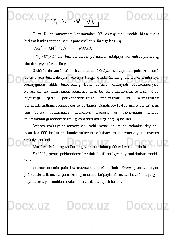 К '   va   К   lar   muvozanat   konstantalari.   К '-   chiziqsimon   modda   bilan   siklik
birikmalarning termodinamik potensiallarini farqiga bog`liq.
∆ G 0
, ∆ H 0
, ∆ S 0
  lar   termodinamik   potensial,   entalpiya   va   entropiyalarning
stnadart qiymatlarini farqi.
Siklik birikmani hosil bo`lishi monomolekulyar, chiziqsimon polimerni hosil
bo`lishi   esa   bimolekulyar   reaksiya   turiga   kiradi.   Shuning   uchun   konsentrasiya
kamayganda   siklik   birikmaning   hosil   bo`lishi   kuchayadi.   Konsentrasiyani
ko`payishi   esa   chiziqsimon   polimerni   hosil   bo`lish   imkoniyatini   oshiradi.   K   ni
qiymatiga   qarab   polikondensatlanish   muvozanatli   va   muvozanatsiz
polikondensatlanish reaksiyalariga bo`linadi. Odatda K=10-100 gacha qiymatlarga
ega   bo`lsa,   polimerning   molekulyar   massasi   va   reaksiyaning   unumiy
muvozanatdagi monomerlarning konsentrasiyasiga bog`liq bo`ladi.
Bunday   reaksiyalar   muvozanatli   yoki   qaytar   polikondensatlanish   deyiladi.
Agar   К>1000   bo`lsa   polikondensatlanish   reaksiyasi   muvozanatsiz   yoki   qaytmas
reaksiya bo`ladi.
Masalan, dixlorangidridlarning diaminlar bilan polikondensatlanishida
К>1015;   qaytar   polikondensatlanishda   hosil   bo`lgan   quyimolekulyar   modda
bilan
polimer   orasida   juda   tez   muvozanat   hosil   bo`ladi.   Shuning   uchun   qaytar
polikondensatlanishda   polimerning   unumini   ko`paytirish   uchun   hosil   bo`layotgan
quyimolekulyar moddani reaksion muhitdan chiqarib turiladi.
8 