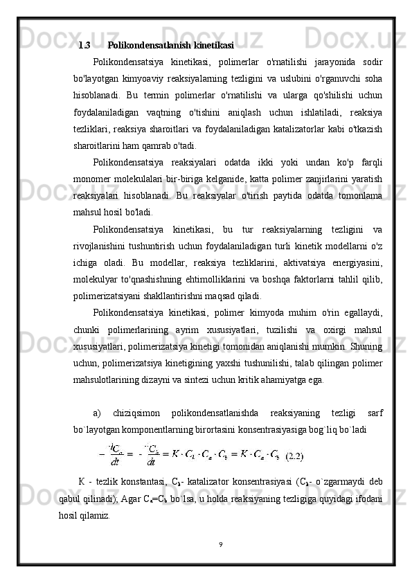 1.3 Polikondensatlanish kinetikasi
Polikondensatsiya   kinetikasi,   polimerlar   o'rnatilishi   jarayonida   sodir
bo'layotgan   kimyoaviy   reaksiyalarning   tezligini   va   uslubini   o'rganuvchi   soha
hisoblanadi.   Bu   termin   polimerlar   o'rnatilishi   va   ularga   qo'shilishi   uchun
foydalaniladigan   vaqtning   o'tishini   aniqlash   uchun   ishlatiladi,   reaksiya
tezliklari,   reaksiya   sharoitlari   va   foydalaniladigan   katalizatorlar   kabi   o'tkazish
sharoitlarini ham qamrab o'tadi.
Polikondensatsiya   reaksiyalari   odatda   ikki   yoki   undan   ko'p   farqli
monomer  molekulalari  bir-biriga  kelganide,  katta  polimer   zanjirlarini   yaratish
reaksiyalari   hisoblanadi.   Bu   reaksiyalar   o'tirish   paytida   odatda   tomonlama
mahsul hosil bo'ladi.
Polikondensatsiya   kinetikasi,   bu   tur   reaksiyalarning   tezligini   va
rivojlanishini   tushuntirish   uchun   foydalaniladigan   turli   kinetik   modellarni   o'z
ichiga   oladi.   Bu   modellar,   reaksiya   tezliklarini,   aktivatsiya   energiyasini,
molekulyar   to'qnashishning   ehtimolliklarini   va   boshqa   faktorlarni   tahlil   qilib,
polimerizatsiyani shakllantirishni maqsad qiladi.
Polikondensatsiya   kinetikasi,   polimer   kimyoda   muhim   o'rin   egallaydi,
chunki   polimerlarining   ayrim   xususiyatlari,   tuzilishi   va   oxirgi   mahsul
xususiyatlari, polimerizatsiya kinetigi tomonidan aniqlanishi mumkin. Shuning
uchun, polimerizatsiya kinetigining yaxshi  tushunilishi, talab qilingan polimer
mahsulotlarining dizayni va sintezi uchun kritik ahamiyatga ega.
а)   chiziqsimon   polikondensatlanishda   reaksiyaning   tezligi   sarf
bo`layotgan komponentlarning birortasini konsentrasiyasiga bog`liq bo`ladi
К   -   tezlik   konstantasi,   С
k -   katalizator   konsentrasiyasi   ( С
k -   o`zgarmaydi   deb
qabul   qilinadi);   Agar   С
a =C
b   bo`lsa,   u   holda   reaksiyaning   tezligiga   quyidagi  ifodani
hosil qilamiz.
9 