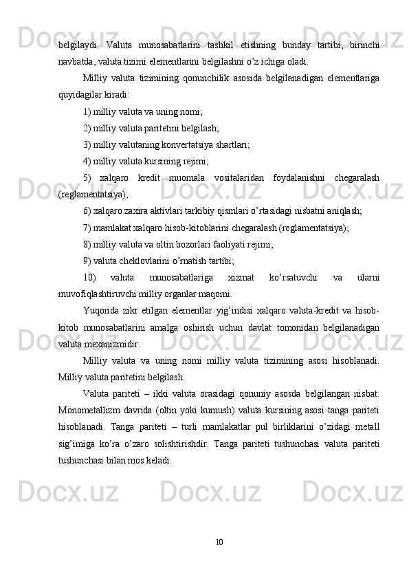 belgilaydi.   Valuta   munosabatlarini   tashkil   etishning   bunday   tartibi,   birinchi
navbatda, valuta tizimi elementlarini belgilashni o’z ichiga oladi. 
Milliy   valuta   tizimining   qonunchilik   asosida   belgilanadigan   elementlariga
quyidagilar kiradi: 
1) milliy valuta va uning nomi; 
2) milliy valuta paritetini belgilash; 
3) milliy valutaning konvertatsiya shartlari;
4) milliy valuta kursining rejimi; 
5)   xalqaro   kredit   muomala   vositalaridan   foydalanishni   chegaralash
(reglamentatsiya); 
6) xalqaro zaxira aktivlari tarkibiy qismlari o’rtasidagi nisbatni aniqlash; 
7) mamlakat xalqaro hisob-kitoblarini chegaralash (reglamentatsiya); 
8) milliy valuta va oltin bozorlari faoliyati rejimi; 
9) valuta cheklovlarini o’rnatish tartibi; 
10)   valuta   munosabatlariga   xizmat   ko’rsatuvchi   va   ularni
muvofiqlashtiruvchi milliy organlar maqomi. 
Yuqorida   zikr   etilgan   elementlar   yig’indisi   xalqaro   valuta-kredit   va   hisob-
kitob   munosabatlarini   amalga   oshirish   uchun   davlat   tomonidan   belgilanadigan
valuta mexanizmidir. 
Milliy   valuta   va   uning   nomi   milliy   valuta   tizimining   asosi   hisoblanadi.
Milliy valuta paritetini belgilash. 
Valuta   pariteti   –   ikki   valuta   orasidagi   qonuniy   asosda   belgilangan   nisbat.
Monometallizm   davrida   (oltin   yoki   kumush)   valuta   kursining   asosi   tanga   pariteti
hisoblanadi.   Tanga   pariteti   –   turli   mamlakatlar   pul   birliklarini   o’zidagi   metall
sig’imiga   ko’ra   o’zaro   solishtirishdir.   Tanga   pariteti   tushunchasi   valuta   pariteti
tushunchasi bilan mos keladi.
10 