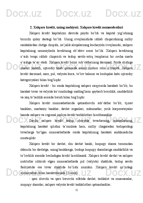 2. Xalqaro kredit, uning mohiyati. Xalqaro kredit munosabatlari
Xalqaro   kredit   kapitalizm   davrida   paydo   bo’ldi   va   kapital   yig’ishning
birinchi   qulay   dastagi   bo’ldi.   Uning   rivojlanishida   ishlab   chiqarishning   milliy
ramkalardan chetga chiqishi, xo’jalik aloqalarining kuchayishi rivojlanishi, xalqaro
kapitalning   umumiylashi   kreditning   ob’ektiv   asosi   bo’ldi.   Xalqaro   kreditning
o’sish   tempi   ishlab   chiqarish   va   tashqi   savdo-sotiq   templarini   bir   necha   marta
o’sishga ta’sir etadi. Xalqaro kredit bozor sub’ektlarining daromad, foyda olishiga
sharoit   yaratib,   iqtisodiy   talab   qonunida   asosiy   muhim   rolni   o’ynaydi.   Xalqaro
kredit daromad, narx, pul, valyuta kursi, to’lov balansi va boshqalar kabi iqtisodiy
kategoriyalari bilan bog’liqdir.
Xalqaro kredit - bu ssuda  kapitaliing xalqaro miqyosida harakati  bo’lib, bu
harakat tovar va valyuta ko’rinishidagi mablag’larni qaytarib berishlik, muddatlilik
va xaq to’lashlik asosida berish bilan bog’liqdir. 
Xalqaro   kredit   munosabatlarida   qatnashuvchi   sub’ektlar   bo’lib,   tijorat
banklari,   markaziy   banklar,   davlat   organlari,   xukumatlar,   yirik   korporatsiyalar
hamda xalqaro va regional moliya-kredit tashkilotlari hisoblanadilar. 
Garchi   xalqaro   kredit   tashqi   oborotda   tovarlarning,   xizmatlarning,
kapitalning   harakat   qilishni   ta’minlasa   ham,   milliy   chagaradan   tashqaridagi
tovarlarga   bo’lgan   munosabatlarda   ssuda   kapitalining   harakati   aniklanadicha
mustaqildir. 
Xalqaro   kredit   bir   davlat,   shu   davlat   banki,   huquqiy   shaxsi   tomonidan
ikkinchi bir davlatga, uning banklariga, boshqa huquqiy shaxslariga muddatlilik va
to’lovlilik asosida beriladigan kredit hisoblanadi. Xalqaro kredit davlat va xalqaro
institutlar   ishtirok   etgan   munosabatlarda   pul   (valyuta)   shaklida,   tashqi   savdo
faoliyatida   esa   tovar   shaklida   bo’lishi   mumkin.   Xalqaro   kredit   qo’yidagi
xususiyatlari bilan harakterlanadi (2-rasm):
-   qarz   oluvchi   va   qarz   beruvchi   sifatida   davlat,   tashkilot   va   muassasalar,
xuquqiy shaxslar, xalqaro valyuta kredit tashkilotlari qatnashadilar;
11 