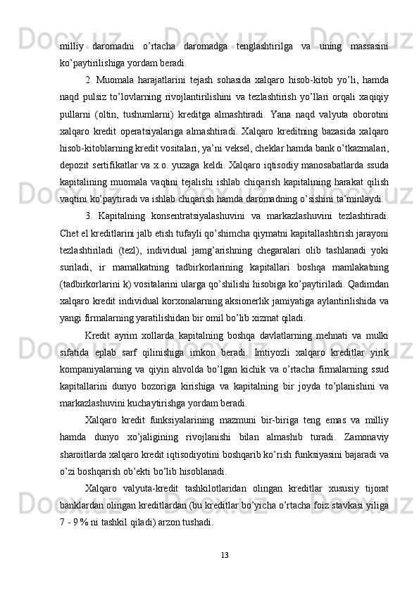 milliy   daromadni   o’rtacha   daromadga   tenglashtirilga   va   uning   massasini
ko’paytirilishiga yordam beradi. 
2.   Muomala   harajatlarini   tejash   sohasida   xalqaro   hisob-kitob   yo’li,   hamda
naqd   pulsiz   to’lovlarning   rivojlantirilishini   va   tezlashtirish   yo’llari   orqali   xaqiqiy
pullarni   (oltin,   tushumlarni)   kreditga   almashtiradi.   Yana   naqd   valyuta   oborotini
xalqaro   kredit   operatsiyalariga   almashtiradi.   Xalqaro   kreditning   bazasida   xalqaro
hisob-kitoblarning kredit vositalari, ya’ni veksel, cheklar hamda bank o’tkazmalari,
depozit sertifikatlar  va x.o. yuzaga keldi. Xalqaro iqtisodiy manosabatlarda ssuda
kapitalining   muomala   vaqtini   tejalishi   ishlab   chiqarish   kapitalining   harakat   qilish
vaqtini ko’paytiradi va ishlab chiqarish hamda daromadning o’sishini ta’minlaydi. 
3.   Kapitalning   konsentratsiyalashuvini   va   markazlashuvini   tezlashtiradi.
Chet el kreditlarini jalb etish tufayli qo’shimcha qiymatni kapitallashtirish jarayoni
tezlashtiriladi   (tezl),   individual   jamg’arishning   chegaralari   olib   tashlanadi   yoki
suriladi,   ir   mamalkatning   tadbirkorlarining   kapitallari   boshqa   mamlakatning
(tadbirkorlarini k) vositalarini ularga qo’shilishi hisobiga ko’paytiriladi. Qadimdan
xalqaro kredit individual korxonalarning aksionerlik jamiyatiga aylantirilishida va
yangi firmalarning yaratilishidan bir omil bo’lib xizmat qiladi.
Kredit   ayrim   xollarda   kapitalning   boshqa   davlatlarning   mehnati   va   mulki
sifatida   eplab   sarf   qilinishiga   imkon   beradi.   Imtiyozli   xalqaro   kreditlar   yirik
kompaniyalarning   va   qiyin   ahvolda   bo’lgan   kichik   va   o’rtacha   firmalarning   ssud
kapitallarini   dunyo   bozoriga   kirishiga   va   kapitalning   bir   joyda   to’planishini   va
markazlashuvini kuchaytirishga yordam beradi. 
Xalqaro   kredit   funksiyalarining   mazmuni   bir-biriga   teng   emas   va   milliy
hamda   dunyo   xo’jaligining   rivojlanishi   bilan   almashib   turadi.   Zamonaviy
sharoitlarda xalqaro kredit iqtisodiyotini boshqarib ko’rish funksiyasini bajaradi va
o’zi boshqarish ob’ekti bo’lib hisoblanadi. 
Xalqaro   valyuta-kredit   tashkilotlaridan   olingan   kreditlar   xususiy   tijorat
banklardan olingan kreditlardan (bu kreditlar bo’yicha o’rtacha foiz stavkasi yiliga
7 - 9 % ni tashkil qiladi) arzon tushadi. 
13 