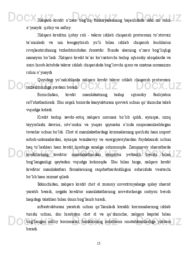 Xalqaro   kredit   o’zaro   bog’liq   funksiyalarining   bajarilishda   ikki   xil   rolni
o’ynaydi: ijobiy va salbiy. 
Xalqaro   kreditni   ijobiy   roli   -   takror   ishlab   chiqarish   protsessini   to’xtovsiz
ta’minlash   va   uni   kengaytirish   yo’li   bilan   ishlab   chiqarish   kuchlarini
rivojlantirishning   tezlashtirishdan   iboratdir.   Bunda   ularning   o’zaro   bog’liqligi
namayon bo’ladi. Xalqaro kredit ta’sir ko’rsatuvchi  tashqi iqtisodiy aloqalarda va
oxiri hisob-kitobda takror ishlab chiqarishda bog’lovchi qism va uzatma mexanizm
rolini o’ynaydi.
Quyidagi   yo’nalishlarda   xalqaro   kredit   takror   ishlab   chiqarish   protsessini
tezlashtirishga yordam beradi. 
Birinchidan,   kredit   mamlakatning   tashqi   iqtisodiy   faoliyatini
raYobatlantiradi. Shu orqali bozorda kanyukturani quvvati uchun qo’shimcha talab
vujudga keladi. 
Kredit   tashqi   savdo-sotiq   xalqaro   normasi   bo’lib   qoldi,   ayniqsa,   uzoq
tayyorlashi   davrini,   iste’molni   va   yuqori   qiymatni   o’zida   mujassamlashtirgan
tovarlar uchun bo’ldi. Chet el mamlakatlardagi krxonalarning qurilishi ham import
asbob-uskunalardan,   ayniqsa   texnikaviy   va   energiyaviylardan   foydalanish   uchun
haq   to’lashlari   ham   kredit   hisobiga   amalga   oshirmoqda.   Zamonaviy   sharoitlarda
kreditlarning   kreditor   mamlakatlaridan   eksportni   yetkazib   berishi   bilan
bog’langanligi   qaytadan   vujudga   kelmoqda.   Shu   bilan   birga,   xalqaro   kredit
kreditor   mamlakatlari   firmalarining   raqobatbardoshligini   oshirishda   vositachi
bo’lib ham xizmat qiladi. 
Ikkinchidan,   xalqaro   kredit   chet   el   xususiy   investitsiyalarga   qulay   sharoit
yaratib   beradi,   negaki   kreditor   mamlakatlarning   investorlariga   imtiyoz   berish
haqidagi talablari bilan doim bog’lanib turadi; 
infrastrukturani   yaratish   uchun   qo’llaniladi   kerakli   korxonalarning   ishlab
turishi   uchun,   shu   hisobdan   chet   el   va   qo’shimcha,   xalqaro   kapital   bilan
bog’langan   milliy   korxonalar,   banklarning   xolatlarini   mustahkamlashga   yordam
beradi. 
15 