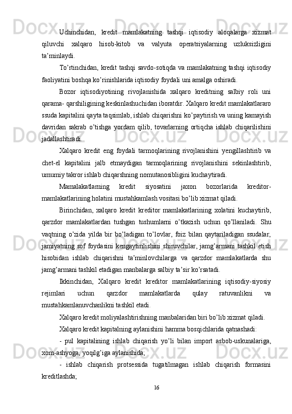 Uchinchidan,   kredit   mamlakatning   tashqi   iqtisodiy   aloqalarga   xizmat
qiluvchi   xalqaro   hisob-kitob   va   valyuta   operatsiyalarning   uzluksizligini
ta’minlaydi. 
To’rtinchidan, kredit tashqi savdo-sotiqda va mamlakatning tashqi iqtisodiy
faoliyatini boshqa ko’rinishlarida iqtisodiy foydali uni amalga oshiradi. 
Bozor   iqtisodiyotining   rivojlanishida   xalqaro   kreditning   salbiy   roli   uni
qarama- qarshiligining keskinlashuchidan iboratdir. Xalqaro kredit mamlakatlararo
ssuda kapitalini qayta taqsimlab, ishlab chiqarishni ko’paytirish va uning kamayish
davridan   sakrab   o’tishga   yordam   qilib,   tovarlarning   ortiqcha   ishlab   chiqarilishini
jadallashtiradi.
Xalqaro   kredit   eng   foydali   tarmoqlarining   rivojlanishini   yengillashtirib   va
chet-el   kapitalini   jalb   etmaydigan   tarmoqlarining   rivojlanishini   sekinlashtirib,
umumiy takror ishlab chiqarshning nomutanosibligini kuchaytiradi. 
Mamalakatlarning   kredit   siyosatini   jaxon   bozorlarida   kreditor-
mamlakatlarining holatini mustahkamlash vositasi bo’lib xizmat qiladi. 
Birinchidan,   xalqaro   kredit   kreditor   mamlakatlarining   xolatini   kuchaytirib,
qarzdor   mamlakatlardan   tushgan   tushumlarni   o’tkazish   uchun   qo’llaniladi.   Shu
vaqtning   o’zida   yilda   bir   bo’ladigan   to’lovlar,   foiz   bilan   qaytariladigan   ssudalar,
jamiyatning sof  foydasini  kengaytirilishini  shiruvchilar, jamg’armani  tashkil  etish
hisobidan   ishlab   chiqarishni   ta’minlovchilarga   va   qarzdor   mamlakatlarda   shu
jamg’armani tashkil etadigan manbalarga salbiy ta’sir ko’rsatadi. 
Ikkinchidan,   Xalqaro   kredit   kreditor   mamlakatlarining   iqtisodiy-siyosiy
rejimlari   uchun   qarzdor   mamlakatlarda   qulay   ratuvanlikni   va
mustahkamlanuvchanlikni tashkil etadi. 
Xalqaro kredit moliyalashtirishning manbalaridan biri bo’lib xizmat qiladi. 
Xalqaro kredit kapitalning aylanishini hamma bosqichlarida qatnashadi: 
-   pul   kapitalining   ishlab   chiqarish   yo’li   bilan   import   asbob-uskunalariga,
xom-ashyoga, yoqilg’iga aylanishida; 
-   ishlab   chiqarish   protsessida   tugatilmagan   ishlab   chiqarish   formasini
kreditlashda; 
16 