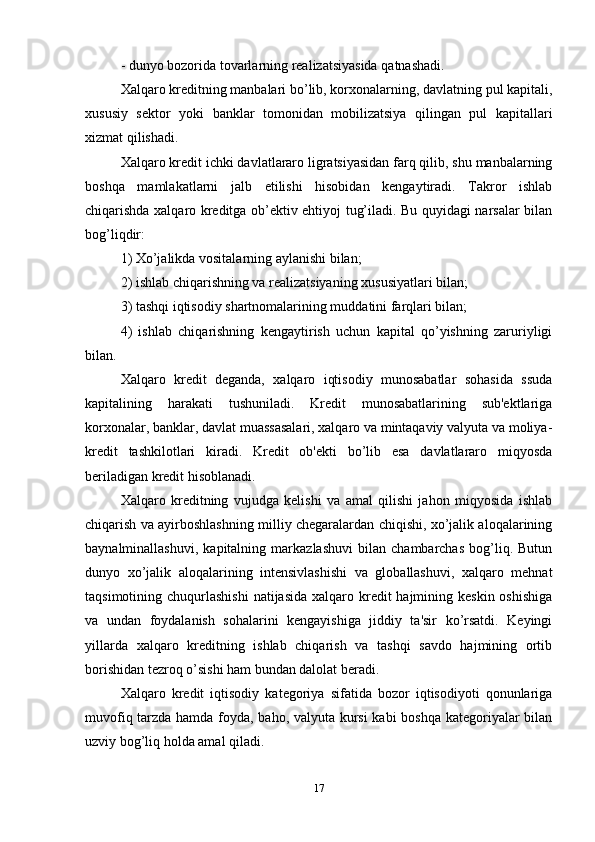 - dunyo bozorida tovarlarning realizatsiyasida qatnashadi. 
Xalqaro kreditning manbalari bo’lib, korxonalarning, davlatning pul kapitali,
xususiy   sektor   yoki   banklar   tomonidan   mobilizatsiya   qilingan   pul   kapitallari
xizmat qilishadi. 
Xalqaro kredit ichki davlatlararo ligratsiyasidan farq qilib, shu manbalarning
boshqa   mamlakatlarni   jalb   etilishi   hisobidan   kengaytiradi.   Takror   ishlab
chiqarishda xalqaro kreditga ob’ektiv ehtiyoj tug’iladi. Bu quyidagi narsalar bilan
bog’liqdir:
1) Xo’jalikda vositalarning aylanishi bilan; 
2) ishlab chiqarishning va realizatsiyaning xususiyatlari bilan; 
3) tashqi iqtisodiy shartnomalarining muddatini farqlari bilan; 
4)   ishlab   chiqarishning   kengaytirish   uchun   kapital   qo’yishning   zaruriyligi
bilan.
Xalqaro   kredit   deganda,   xalqaro   iqtisodiy   munosabatlar   sohasida   ssuda
kapitalining   harakati   tushuniladi.   Kredit   munosabatlarining   sub'ektlariga
korxonalar, banklar, davlat muassasalari, xalqaro va mintaqaviy valyuta va moliya-
kredit   tashkilotlari   kiradi.   Kredit   ob'ekti   bo’lib   esa   davlatlararo   miqyosda
beriladigan kredit hisoblanadi. 
Xalqaro   kreditning   vujudga   kelishi   va   amal   qilishi   jahon   miqyosida   ishlab
chiqarish va ayirboshlashning milliy chegaralardan chiqishi, xo’jalik aloqalarining
baynalminallashuvi,   kapitalning   markazlashuvi   bilan   chambarchas   bog’liq.   Butun
dunyo   xo’jalik   aloqalarining   intensivlashishi   va   globallashuvi,   xalqaro   mehnat
taqsimotining chuqurlashishi  natijasida xalqaro kredit  hajmining keskin oshishiga
va   undan   foydalanish   sohalarini   kengayishiga   jiddiy   ta'sir   ko’rsatdi.   Keyingi
yillarda   xalqaro   kreditning   ishlab   chiqarish   va   tashqi   savdo   hajmining   ortib
borishidan tezroq o’sishi ham bundan dalolat beradi. 
Xalqaro   kredit   iqtisodiy   kategoriya   sifatida   bozor   iqtisodiyoti   qonunlariga
muvofiq tarzda hamda foyda, baho, valyuta kursi  kabi boshqa kategoriyalar bilan
uzviy bog’liq holda amal qiladi. 
17 