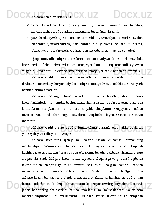 Xalqaro bank kreditlarining: 
 bank   eksport   kreditlari   (xorijiy   importyorlarga   xususiy   tijorat   banklari,
maxsus tashqi savdo banklari tomonidan beriladigan kredit); 
 yevrokredit   (yirik   tijorat   banklari   tomonidan   yevrovalyuta   bozori   resurslari
hisobidan   yevrovalyutada,   ikki   yildan   o’n   yilgacha   bo’lgan   muddatda,
o’zgaruvchi foiz stavkada kreditlar berish) kabi turlari mavjud (1-jadval). 
Qisqa   muddatli   xalqaro   kreditlarni   -   xalqaro   valyuta   fondi,   o’rta   muddatli
kreditlarni   -   Jahon   rivojlanish   va   taraqqiyot   banki,   uzoq   muddatli   (yigirma
yilgacha) kreditlarni - Yevropa rivojlanish va taraqqiyot banki berishlari mumkin.
Xalqaro   kredit   umumjahon   munosabatlarining   maxsus   shakli   bo’lib,   unda
davlatlar,   transmilliy   korporatsiyalar,   xalqaro   moliya-kredit   tashkilotlari   va   yirik
banklar ishtirok etadilar. 
Xalqaro kreditning mohiyati bir yoki bir necha mamlakatlar, xalqaro moliya-
kredit tashkilotlari tomonidan boshqa mamlakatlarga milliy iqtisodiyotning alohida
tarmoqlarini   rivojlantirish   va   o’zaro   xo’jalik   aloqalarini   kengaytirish   uchun
tovarlar   yoki   pul   shaklidagi   resurslarni   vaqtincha   foydalanishga   berishdan
iboratdir. 
Xalqaro   kredit   o’zaro   bog’liq   funksiyalarni   bajarish   orqali   ikki   yoqlama,
ya’ni ijobiy va salbiy rol o’ynaydi. 
Xalqaro   kreditning   ijobiy   roli   takror   ishlab   chiqarish   jarayonining
uzluksizligini   ta’minlanishi   hamda   uning   kengayishi   orqali   ishlab   chiqarish
kuchlari rivojlanishining tezlashishida  o’z aksini  topadi. Ushbuda ularning o’zaro
aloqasi   aks   etadi.   Xalqaro   kredit   tashqi   iqtisodiy   aloqalarga   va   pirovard   oqibatda
takror   ishlab   chiqarishga   ta’sir   etuvchi   bog’lovchi   bo’g’in   hamda   uzatkich
mexanizmi   rolini   o’ynaydi.   Ishlab   chiqarish   o’sishining   mahsuli   bo’lgani   holda
xalqaro   kredit   bir   vaqtning   o’zida   uning   zaruriy   sharti   va   katalizatori   bo’lib   ham
hisoblanadi.   U   ishlab   chiqarish   va   muomala   jarayonlarining   baynalmilallashuvi,
jahon   bozorining   shakllanishi   hamda   rivojlanishiga   ko’maklashadi   va   xalqaro
mehnat   taqsimotini   chuqurlashtiradi.   Xalqaro   kredit   takror   ishlab   chiqarish
19 
