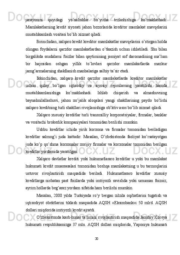 jarayonini   quyidagi   yo’nalishlar   bo’yicha   tezlashishiga   ko’maklashadi:
Mamlakatlarning  kredit   siyosati  jahon  bozorlarida  kreditor  mamlakat  mavqelarini
mustahkamlash vositasi bo’lib xizmat qiladi. 
Birinchidan, xalqaro kredit kreditor mamlakatlar mavqelarini o’stirgan holda
olingan   foydalarni   qarzdor   mamlakatlardan   o’tkazish   uchun   ishlatiladi.   Shu   bilan
birgalikda   ssudalarni   foizlar   bilan   qaytimining   jamiyat   sof   daromadining   ma’lum
bir   hajmidan   oshgan   yillik   to’lovlari   qarzdor   mamlakatlarda   mazkur
jamg’armalarning shakllanish manbalariga salbiy ta’sir etadi. 
Ikkinchidan,   xalqaro   kredit   qarzdor   mamlakatlarda   kreditor   mamlakatlar
uchun   qulay   bo’lgan   iqtisodiy   va   siyosiy   rejimlarning   yaratilishi   hamda
mustahkamlanishiga   ko’maklashadi.   Ishlab   chiqarish   va   almashuvning
baynalmilallashuvi,   jahon   xo’jalik   aloqalari   yangi   shakllarining   paydo   bo’lishi
xalqaro kreditning turli shakllari rivojlanishiga ob’ktiv asos bo’lib xizmat qiladi.
Xalqaro xususiy  kreditlar turli transmilliy korporatsiyalar, firmalar, banklar
va vositachi brokerlik kompaniyalari tomonidan berilishi mumkin. 
Ushbu   kreditlar   ichida   yirik   korxona   va   firmalar   tomonidan   beriladigan
kreditlar   salmog’i   juda   kattadir.   Masalan,   O’zbekistonda   faoliyat   ko’rsatayotgan
juda   ko’p   qo’shma   korxonalar   xorijiy   firmalar   va   korxonalar   tomonidan   berilgan
kreditlar yordamida yaratilgan.
Xalqaro   davlatlar   krediti   yoki   hukumatlararo   kreditlar   u   yoki   bu   mamlakat
hukumati   kredit   muassasalari   tomonidan   boshqa   mamlakatning   u   bu   tarmoqlarini
ustuvor   rivojlantirish   maqsadida   beriladi.   Hukumatlararo   kreditlar   xususiy
kreditlarga   nisbatan   past   foizlarda   yoki   imtiyozli   ravishda   yoki   umuman   foizsiz,
ayrim hollarda beg’araz yordam sifatida ham berilishi mumkin. 
Masalan,   2000   yilda   Turkiyada   ro’y   bergan   zilzila   oqibatlarini   tugatish   va
iqtisodiyot   obektlarini   tiklash   maqsadida   AQSH   «Eksimbank»i   50   mlrd.   AQSH
dollari miqdorida imtiyozli kredit ajratdi. 
O’zbekistonda kasb-hunar ta’limini rivojlantirish maqsadida Janubiy Koreya
hukumati   respublikamizga  37  mln.  AQSH  dollari   miqdorida,  Yaponiya  hukumati
20 