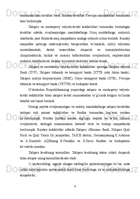 tomonidan ham kreditlar berdi. Bunday kreditlar Yevropa mamlakatlari tomonidan
ham berilmoqda. 
Xalqaro   va   mintaqaviy   valyuta-kredit   tashkilotlari   tomonidan   beriladigan
kreditlar   odatda,   rivojlanayotgan   mamlakatlarga   Uzoq   muddatlarga,   imtiyozli
shartlarda, past foizlarda aniq maqsadlarni amalga oshirish uchun beriladi. Bunday
maqsadlar   qatoriga   makroiqtisodiy   barqarorlikni   ta’minlash,   milliy   valyutani
mustahkamlash,   davlat   tasarrufidan   chiqarish   va   xususiylashtirishni
chuqurlashtirish,   kichik   va   xususiy   tadbirkorlikni   rivojlantirish,   raqobatchilik
muhitini shakllantirish, kadrlar tayyorlash dasturlari kabilar kiradi. 
Xalqaro va mintakaviy valyuta-kredit tashkilotlari qatoriga Xalqaro valyuta
fondi   (XVF),   Xalqaro   tiklanish   va   taraqqiyot   banki   (XTTB   yoki   Jahon   banki),
Xalqaro   moliya   korporatsiyasi   (XMK),   Osiyo   taraqqiyot   banki   (OTB),   Yevropa
tiklanish va taraqqiyot banki (YETTB) va boshqalar kiradi. 
O’zbekiston   Respublikasining   yuqoridagi   xalqaro   va   mintaqaviy   valyuta-
kredit   tashkilotlar   bilan   xalqaro   kredit   munosabatlari   to’g’risida   kelgusi   bo’limda
batafsil ma’lumot beriladi. 
Hozirgi paytda rivojlanayotgan va muhtoj mamlakatlarga xalqaro kreditdan
tashqari   turli   jamoat   tashkilotlari   va   fondlar   tomonidan   beg’araz   yordam
ko’rsatilmoqda.   Bunday   yordam   asosan   sog’liqni   saqlash   va   ta’lim   tizimini
rivojlantirish,   ekologik   muammolarni   bartaraf   etish   va   boshqa   maqsadlarda
berilmoqda.   Bunday   tashkilotlar   sifatida   Xalqaro   «Ekosan»   fondi,   Xalqaro   Qizil
Hoch   va   Qizil   Yarim   Oy   jamiyatlari,   TAKIS   dasturi,   Germaniyaning   K.Adenuer
va   A.Gumbolt,   AQShning   B.Franklin   va   G.Soros   fondlari   va   boshqalarni
ko’rsatish mumkin. 
Xalqaro   kreditning   tamoyillari.   Xalqaro   kreditning   takror   ishlab   chiqarish
bilan aloqasi uning tamoyillarida aks etadi: 
1)   qaytarishliligi:   agarda   olingan   mablag’lar   qaytarilmayotgan   bo’lsa,   unda
ushbu holat kapitalni qaytarmaslik sharti bilan berilishiga, ya’ni moliyalashtirishga
aloqadordir; 
21