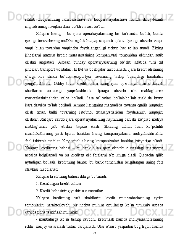 ishlab   chiqarishning   ixtisoslashuvi   va   kooperatsiyalashuvi   hamda   ilmiy-texnik
inqilob uning rivojlanishini ob’ktiv asosi bo’ldi.
Xalqaro   lizing   –   bu   ijara   operatsiyalarining   bir   ko’rinishi   bo’lib,   bunda
ijaraga beruvchining mulkka egalik huquqi saqlanib qoladi. Ijaraga oluvchi vaqti-
vaqti   bilan   tovardan   vaqtincha   foydalanganligi   uchun   haq   to’lab   turadi.   Ëizing
jihozlarni   maxsus   kredit   muassasasining   kompaniyasi   tomonidan   oldindan   sotib
olishni   anglatadi.   Asosan   bunday   operatsiyalarning   ob’ekti   sifatida   turli   xil
jihozlar, transport vositalari, EHM va boshqalar hisoblanadi. Ijara kredit olishning
o’ziga   xos   shakli   bo’lib,   eksportyor   tovarining   tashqi   bozordagi   harakatini
yengillashtiradi.   Oddiy   tovar   krediti   bilan   lizing   ijara   operatsiyalarini   o’tkazish
shartlarini   bir-biriga   yaqinlashtiradi.   Ijaraga   oluvchi   o’z   mablag’larini
markazlashtirishdan   xalos   bo’ladi.   Ijara   to’lovlari   bo’lak-bo’lak   shaklida   butun
ijara davrida to’lab boriladi. Ammo lizingning maqsadida tovarga egalik huquqini
olish   emas,   balki   tovarning   iste’mol   xususiyatlaridan   foydalanish   huquqini
olishdir. Xalqaro  savdo  ijara  operatsiyalarining hajmining  oshishi  ko’plab moliya
mablag’larini   jalb   etishni   taqazo   etadi.   Shuning   uchun   ham   ko’pchilik
mamlakatlarning   yirik   tijorat   banklari   lizing   kompaniyalarini   moliyalashtirishda
faol   ishtirok   etadilar.   Keyinchalik   lizing   kompaniyalari   banklar   ixtiyoriga   o’tadi.
Xalqaro   kreditning   bahosi   –   bu   bank   bilan   qarz   oluvchi   o’rtasidagi   shartnoma
asosida   belgilanadi   va   bu   kreditga   oid   foizlarni   o’z   ichiga   oladi.   Qisqacha   qilib
aytadigan   bo’lsak,   kreditning   bahosi   bu   bank   tomonidan   belgilangan   uning   foiz
stavkasi hisoblanadi. 
Xalqaro kreditning bahosi ikkiga bo’linadi: 
1. Kelishilgan kredit bahosi; 
2. Kredit bahosining yashirin elementlari. 
Xalqaro   kreditning   turli   shakllarini   kredit   munosabatlarining   ayrim
tomonlarini   harakterlovchi   bir   nechta   muhim   omillariga   ko’ra   umumiy   asosda
quyidagicha tasniflash mumkin: 
-   manbalarga   ko’ra   tashqi   savdoni   kreditlash   hamda   moliyalashtirishning
ichki, xorijiy va aralash turlari farqlanadi. Ular o’zaro yaqindan bog’liqdir hamda
23 