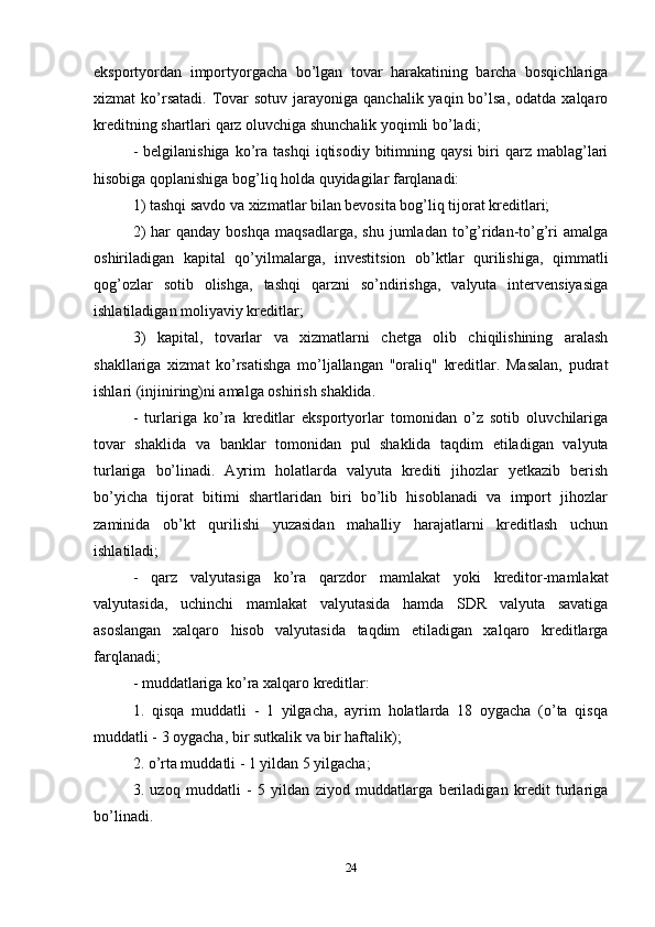 eksportyordan   importyorgacha   bo’lgan   tovar   harakatining   barcha   bosqichlariga
xizmat  ko’rsatadi.  Tovar  sotuv  jarayoniga  qanchalik  yaqin bo’lsa,  odatda  xalqaro
kreditning shartlari qarz oluvchiga shunchalik yoqimli bo’ladi;
-  belgilanishiga   ko’ra  tashqi   iqtisodiy  bitimning  qaysi  biri   qarz  mablag’lari
hisobiga qoplanishiga bog’liq holda quyidagilar farqlanadi:
1) tashqi savdo va xizmatlar bilan bevosita bog’liq tijorat kreditlari; 
2)  har  qanday  boshqa  maqsadlarga,   shu  jumladan  to’g’ridan-to’g’ri  amalga
oshiriladigan   kapital   qo’yilmalarga,   investitsion   ob’ktlar   qurilishiga,   qimmatli
qog’ozlar   sotib   olishga,   tashqi   qarzni   so’ndirishga,   valyuta   intervensiyasiga
ishlatiladigan moliyaviy kreditlar; 
3)   kapital,   tovarlar   va   xizmatlarni   chetga   olib   chiqilishining   aralash
shakllariga   xizmat   ko’rsatishga   mo’ljallangan   "oraliq"   kreditlar.   Masalan,   pudrat
ishlari (injiniring)ni amalga oshirish shaklida.
-   turlariga   ko’ra   kreditlar   eksportyorlar   tomonidan   o’z   sotib   oluvchilariga
tovar   shaklida   va   banklar   tomonidan   pul   shaklida   taqdim   etiladigan   valyuta
turlariga   bo’linadi.   Ayrim   holatlarda   valyuta   krediti   jihozlar   yetkazib   berish
bo’yicha   tijorat   bitimi   shartlaridan   biri   bo’lib   hisoblanadi   va   import   jihozlar
zaminida   ob’kt   qurilishi   yuzasidan   mahalliy   harajatlarni   kreditlash   uchun
ishlatiladi; 
-   qarz   valyutasiga   ko’ra   qarzdor   mamlakat   yoki   kreditor-mamlakat
valyutasida,   uchinchi   mamlakat   valyutasida   hamda   SDR   valyuta   savatiga
asoslangan   xalqaro   hisob   valyutasida   taqdim   etiladigan   xalqaro   kreditlarga
farqlanadi; 
- muddatlariga ko’ra xalqaro kreditlar: 
1.   qisqa   muddatli   -   1   yilgacha,   ayrim   holatlarda   18   oygacha   (o’ta   qisqa
muddatli - 3 oygacha, bir sutkalik va bir haftalik);
2. o’rta muddatli - 1 yildan 5 yilgacha;
3.   uzoq   muddatli   -   5   yildan   ziyod   muddatlarga   beriladigan   kredit   turlariga
bo’linadi. 
24 