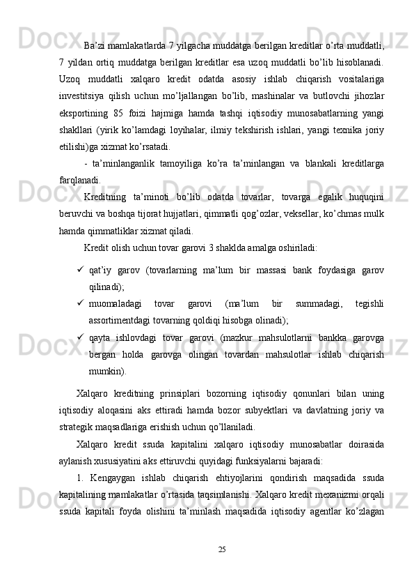 Ba’zi mamlakatlarda 7 yilgacha muddatga berilgan kreditlar o’rta muddatli,
7   yildan   ortiq   muddatga   berilgan   kreditlar   esa   uzoq   muddatli   bo’lib   hisoblanadi.
Uzoq   muddatli   xalqaro   kredit   odatda   asosiy   ishlab   chiqarish   vositalariga
investitsiya   qilish   uchun   mo’ljallangan   bo’lib,   mashinalar   va   butlovchi   jihozlar
eksportining   85   foizi   hajmiga   hamda   tashqi   iqtisodiy   munosabatlarning   yangi
shakllari   (yirik   ko’lamdagi   loyihalar,   ilmiy   tekshirish   ishlari,   yangi   texnika   joriy
etilishi)ga xizmat ko’rsatadi. 
-   ta’minlanganlik   tamoyiliga   ko’ra   ta’minlangan   va   blankali   kreditlarga
farqlanadi.
Kreditning   ta’minoti   bo’lib   odatda   tovarlar,   tovarga   egalik   huquqini
beruvchi va boshqa tijorat hujjatlari, qimmatli qog’ozlar, veksellar, ko’chmas mulk
hamda qimmatliklar xizmat qiladi.
Kredit olish uchun tovar garovi 3 shaklda amalga oshiriladi: 
 qat’iy   garov   (tovarlarning   ma’lum   bir   massasi   bank   foydasiga   garov
qilinadi); 
 muomaladagi   tovar   garovi   (ma’lum   bir   summadagi,   tegishli
assortimentdagi tovarning qoldiqi hisobga olinadi); 
 qayta   ishlovdagi   tovar   garovi   (mazkur   mahsulotlarni   bankka   garovga
bergan   holda   garovga   olingan   tovardan   mahsulotlar   ishlab   chiqarish
mumkin).
Xalqaro   kreditning   prinsiplari   bozorning   iqtisodiy   qonunlari   bilan   uning
iqtisodiy   aloqasini   aks   ettiradi   hamda   bozor   subyektlari   va   davlatning   joriy   va
strategik maqsadlariga erishish uchun qo’llaniladi.
Xalqaro   kredit   ssuda   kapitalini   xalqaro   iqtisodiy   munosabatlar   doirasida
aylanish xususiyatini aks ettiruvchi quyidagi funksiyalarni bajaradi:
1.   Kengaygan   ishlab   chiqarish   ehtiyojlarini   qondirish   maqsadida   ssuda
kapitalining mamlakatlar o’rtasida taqsimlanishi. Xalqaro kredit mexanizmi orqali
ssuda   kapitali   foyda   olishini   ta’minlash   maqsadida   iqtisodiy   agentlar   ko’zlagan
25 