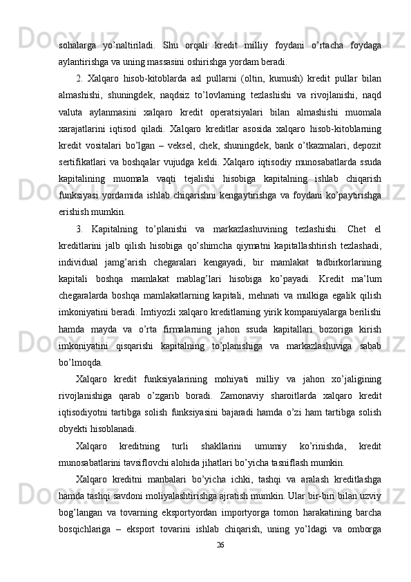 sohalarga   yo’naltiriladi.   Shu   orqali   kredit   milliy   foydani   o’rtacha   foydaga
aylantirishga va uning massasini oshirishga yordam beradi. 
2.   Xalqaro   hisob-kitoblarda   asl   pullarni   (oltin,   kumush)   kredit   pullar   bilan
almashishi,   shuningdek,   naqdsiz   to’lovlarning   tezlashishi   va   rivojlanishi,   naqd
valuta   aylanmasini   xalqaro   kredit   operatsiyalari   bilan   almashishi   muomala
xarajatlarini   iqtisod   qiladi.   Xalqaro   kreditlar   asosida   xalqaro   hisob-kitoblarning
kredit   vositalari   bo’lgan   –   veksel,   chek,   shuningdek,   bank   o’tkazmalari,   depozit
sertifikatlari   va   boshqalar   vujudga   keldi.   Xalqaro   iqtisodiy   munosabatlarda   ssuda
kapitalining   muomala   vaqti   tejalishi   hisobiga   kapitalning   ishlab   chiqarish
funksiyasi   yordamida   ishlab   chiqarishni   kengaytirishga   va  foydani   ko’paytirishga
erishish mumkin. 
3.   Kapitalning   to’planishi   va   markazlashuvining   tezlashishi.   Chet   el
kreditlarini   jalb   qilish   hisobiga   qo’shimcha   qiymatni   kapitallashtirish   tezlashadi,
individual   jamg’arish   chegaralari   kengayadi,   bir   mamlakat   tadbirkorlarining
kapitali   boshqa   mamlakat   mablag’lari   hisobiga   ko’payadi.   Kredit   ma’lum
chegaralarda   boshqa   mamlakatlarning   kapitali,   mehnati   va   mulkiga   egalik   qilish
imkoniyatini beradi. Imtiyozli xalqaro kreditlarning yirik kompaniyalarga berilishi
hamda   mayda   va   o’rta   firmalarning   jahon   ssuda   kapitallari   bozoriga   kirish
imkoniyatini   qisqarishi   kapitalning   to’planishiga   va   markazlashuviga   sabab
bo’lmoqda. 
Xalqaro   kredit   funksiyalarining   mohiyati   milliy   va   jahon   xo’jaligining
rivojlanishiga   qarab   o’zgarib   boradi.   Zamonaviy   sharoitlarda   xalqaro   kredit
iqtisodiyotni   tartibga   solish   funksiyasini   bajaradi   hamda   o’zi   ham   tartibga   solish
obyekti hisoblanadi. 
Xalqaro   kreditning   turli   shakllarini   umumiy   ko’rinishda,   kredit
munosabatlarini tavsiflovchi alohida jihatlari bo’yicha tasniflash mumkin.
Xalqaro   kreditni   manbalari   bo’yicha   ichki,   tashqi   va   aralash   kreditlashga
hamda tashqi savdoni moliyalashtirishga ajratish mumkin. Ular bir-biri bilan uzviy
bog’langan   va   tovarning   eksportyordan   importyorga   tomon   harakatining   barcha
bosqichlariga   –   eksport   tovarini   ishlab   chiqarish,   uning   yo’ldagi   va   omborga
26 