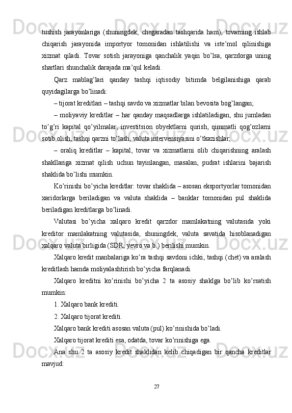 tushish   jarayonlariga   (shuningdek,   chegaradan   tashqarida   ham),   tovarning   ishlab
chiqarish   jarayonida   importyor   tomonidan   ishlatilishi   va   iste’mol   qilinishiga
xizmat   qiladi.   Tovar   sotish   jarayoniga   qanchalik   yaqin   bo’lsa,   qarzdorga   uning
shartlari shunchalik darajada ma’qul keladi. 
Qarz   mablag’lari   qanday   tashqi   iqtisodiy   bitimda   belgilanishiga   qarab
quyidagilarga bo’linadi: 
– tijorat kreditlari – tashqi savdo va xizmatlar bilan bevosita bog’langan; 
–  moliyaviy   kreditlar   –   har   qanday   maqsadlarga   ishlatiladigan,   shu   jumladan
to’g’ri   kapital   qo’yilmalar,   investitsion   obyektlarni   qurish,   qimmatli   qog’ozlarni
sotib olish, tashqi qarzni to’lash, valuta intervensiyasini o’tkazishlar; 
–   oraliq   kreditlar   –   kapital,   tovar   va   xizmatlarni   olib   chiqarishning   aralash
shakllariga   xizmat   qilish   uchun   tayinlangan,   masalan,   pudrat   ishlarini   bajarish
shaklida bo’lishi mumkin. 
Ko’rinishi bo’yicha kreditlar: tovar shaklida – asosan eksportyorlar tomonidan
xaridorlarga   beriladigan   va   valuta   shaklida   –   banklar   tomonidan   pul   shaklida
beriladigan kreditlarga bo’linadi. 
Valutasi   bo’yicha   xalqaro   kredit   qarzdor   mamlakatning   valutasida   yoki
kreditor   mamlakatning   valutasida,   shuningdek,   valuta   savatida   hisoblanadigan
xalqaro valuta birligida (SDR, yevro va b.) berilishi mumkin. 
Xalqaro kredit manbalariga ko’ra tashqi savdoni ichki, tashqi (chet) va aralash
kreditlash hamda moliyalashtirish bo’yicha farqlanadi. 
Xalqaro   kreditni   ko’rinishi   bo’yicha   2   ta   asosiy   shaklga   bo’lib   ko’rsatish
mumkin: 
1. Xalqaro bank krediti. 
2. Xalqaro tijorat krediti. 
Xalqaro bank krediti asosan valuta (pul) ko’rinishida bo’ladi.
Xalqaro tijorat krediti esa, odatda, tovar ko’rinishiga ega. 
Ana   shu   2   ta   asosiy   kredit   shaklidan   kelib   chiqadigan   bir   qancha   kreditlar
mavjud:
27 