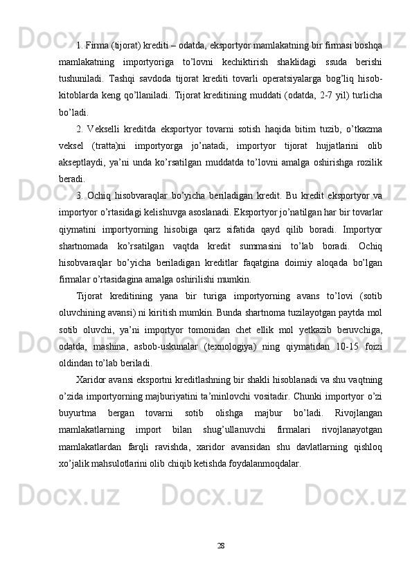 1. Firma (tijorat) krediti – odatda, eksportyor mamlakatning bir firmasi boshqa
mamlakatning   importyoriga   to’lovni   kechiktirish   shaklidagi   ssuda   berishi
tushuniladi.   Tashqi   savdoda   tijorat   krediti   tovarli   operatsiyalarga   bog’liq   hisob-
kitoblarda keng qo’llaniladi. Tijorat kreditining muddati (odatda, 2-7 yil)  turlicha
bo’ladi. 
2.   Vekselli   kreditda   eksportyor   tovarni   sotish   haqida   bitim   tuzib,   o’tkazma
veksel   (tratta)ni   importyorga   jo’natadi,   importyor   tijorat   hujjatlarini   olib
akseptlaydi,   ya’ni   unda   ko’rsatilgan   muddatda   to’lovni   amalga   oshirishga   rozilik
beradi. 
3.   Ochiq   hisobvaraqlar   bo’yicha   beriladigan   kredit.   Bu   kredit   eksportyor   va
importyor o’rtasidagi kelishuvga asoslanadi. Eksportyor jo’natilgan har bir tovarlar
qiymatini   importyorning   hisobiga   qarz   sifatida   qayd   qilib   boradi.   Importyor
shartnomada   ko’rsatilgan   vaqtda   kredit   summasini   to’lab   boradi.   Ochiq
hisobvaraqlar   bo’yicha   beriladigan   kreditlar   faqatgina   doimiy   aloqada   bo’lgan
firmalar o’rtasidagina amalga oshirilishi mumkin. 
Tijorat   kreditining   yana   bir   turiga   importyorning   avans   to’lovi   (sotib
oluvchining avansi) ni kiritish mumkin. Bunda shartnoma tuzilayotgan paytda mol
sotib   oluvchi,   ya’ni   importyor   tomonidan   chet   ellik   mol   yetkazib   beruvchiga,
odatda,   mashina,   asbob-uskunalar   (texnologiya)   ning   qiymatidan   10-15   foizi
oldindan to’lab beriladi. 
Xaridor avansi eksportni kreditlashning bir shakli hisoblanadi va shu vaqtning
o’zida importyorning majburiyatini ta’minlovchi vositadir. Chunki importyor o’zi
buyurtma   bergan   tovarni   sotib   olishga   majbur   bo’ladi.   Rivojlangan
mamlakatlarning   import   bilan   shug’ullanuvchi   firmalari   rivojlanayotgan
mamlakatlardan   farqli   ravishda,   xaridor   avansidan   shu   davlatlarning   qishloq
xo’jalik mahsulotlarini olib chiqib ketishda foydalanmoqdalar.
28
