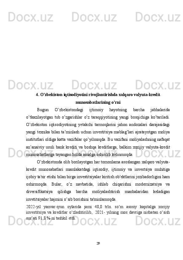 4. O’zbekiston iqtisodiyotini rivojlantirishda xalqaro valyuta-kredit
munosabatlarining o’rni
Bugun   O’zbekistondagi   ijtimoiy   hayotning   barcha   jabhalarida
o’tkazilayotgan   tub   o’zgarishlar   o’z   taraqqiyotining   yangi   bosqichiga   ko’tariladi.
O’zbekiston   iqtisodiyotining   yetakchi   tarmoqlarini   jahon   andozalari   darajasidagi
yangi texnika bilan ta’minlash uchun investitsiya mablag’lari ajratayotgan moliya
institutlari oldiga katta vazifalar qo’yilmoqda. Bu vazifani moliyalashning nafaqat
an’anaiviy   usuli   bank   krediti   va   boshqa   kreditlarga,   balkim   xorijiy   valyuta-kredit
munosabatlariga tayangan holda amalga oshirilib kelinmoqda.
O’zbekistonda olib borilayotgan har tomonlama asoslangan xalqaro valyuta-
kredit   munosabatlari   mamlakatdagi   iqtisodiy,   ijtimoiy   va   investsiya   muhitiga
ijobiy ta'sir etishi bilan birga investitsiyalar kiritish ob'ektlarini jozibadorligini ham
oshirmoqda.   Bular,   o’z   navbatida,   ishlab   chiqarishni   modernizatsiya   va
diversifikatsiya   qilishga   barcha   moliyalashtirish   manbalaridan   keladigan
invetitsiyalar hajmini o’sib borishini ta'minlamoqda.
2022-yil   yanvar-iyun   oylarida   jami   48,0   trln.   so‘m   asosiy   kapitalga   xorijiy
investitsiya   va   kreditlar   o‘zlashtirilib,     2021-   yilning   mos   davriga   nisbatan   o‘sish
sur’ati 91,8 % ni tashkil etdi.
29 