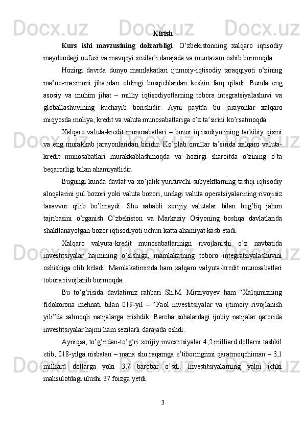 Kirish
Kurs   ishi   mavzusining   dolzarbligi .   O’zbekistonning   xalqaro   iqtisodiy
maydondagi nufuzi va mavqeyi sezilarli darajada va muntazam oshib bormoqda. 
Hozirgi   davrda   dunyo   mamlakatlari   ijtimoiy-iqtisodiy   taraqqiyoti   o’zining
ma’no-mazmuni   jihatidan   oldingi   bosqichlardan   keskin   farq   qiladi.   Bunda   eng
asosiy   va   muhim   jihat   –   milliy   iqtisodiyotlarning   tobora   integratsiyalashuvi   va
globallashuvining   kuchayib   borishidir.   Ayni   paytda   bu   jarayonlar   xalqaro
miqyosda moliya, kredit va valuta munosabatlariga o’z ta’sirini ko’rsatmoqda. 
Xalqaro valuta-kredit munosabatlari  – bozor  iqtisodiyotining tarkibiy qismi
va   eng   murakkab   jarayonlaridan   biridir.   Ko’plab   omillar   ta’sirida   xalqaro   valuta-
kredit   munosabatlari   murakkablashmoqda   va   hozirgi   sharoitda   o’zining   o’ta
beqarorligi bilan ahamiyatlidir.
Bugungi kunda davlat va xo’jalik yurituvchi subyektlarning tashqi iqtisodiy
aloqalarini pul bozori yoki valuta bozori, undagi valuta operatsiyalarining rivojisiz
tasavvur   qilib   bo’lmaydi.   Shu   sababli   xorijiy   valutalar   bilan   bog’liq   jahon
tajribasini   o’rganish   O’zbekiston   va   Markaziy   Osiyoning   boshqa   davlatlarida
shakllanayotgan bozor iqtisodiyoti uchun katta ahamiyat kasb etadi.
Xalqaro   valyuta-kredit   munosabatlarinign   rivojlanishi   o’z   navbatida
investitsiyalar   hajmining   o’sishiga,   mamlakatning   toboro   integratsiyalashuvini
oshishiga   olib   keladi.   Mamlakatimizda   ham   xalqaro   valyuta-kredit   munosabatlari
tobora rivojlanib bormoqda. 
Bu   to’g’risida   davlatimiz   rahbari   Sh.M.   Mirziyoyev   ham   “Xalqimizning
fidokorona   mehnati   bilan   019-yil   –   “Faol   investitsiyalar   va   ijtimoiy   rivojlanish
yili”da   salmoqli   natijalarga   erishdik.   Barcha   sohalardagi   ijobiy   natijalar   qatorida
investitsiyalar hajmi ham sezilarli darajada oshdi. 
Ayniqsa, to’g’ridan-to’g’ri xorijiy investitsiyalar 4,2 milliard dollarni tashkil
etib, 018-yilga nisbatan – mana shu raqamga e tiboringizni qaratmoqchiman – 3,1ʼ
milliard   dollarga   yoki   3,7   barobar   o’sdi.   Investitsiyalarning   yalpi   ichki
mahsulotdagi ulushi 37 foizga yetdi. 
3 