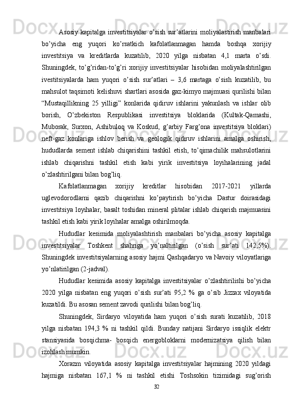 Asosiy  kapitalga investitsiyalar  o’sish  sur’atlarini  moliyalastirish  manbalari
bo’yicha   eng   yuqori   ko’rsatkich   kafolatlanmagan   hamda   boshqa   xorijiy
investitsiya   va   kreditlarda   kuzatilib,   2020   yilga   nisbatan   4,1   marta   o’sdi.
Shuningdek,   to’g’ridan-to’g’ri   xorijiy   investitsiyalar   hisobidan   moliyalashtirilgan
ivestitsiyalarda   ham   yuqori   o’sish   sur’atlari   –   3,6   martaga   o’sish   kuzatilib,   bu
mahsulot taqsimoti kelishuvi shartlari asosida gaz-kimyo majmuasi qurilishi bilan
“Mustaqillikning   25   yilligi”   konlarida   qidiruv   ishlarini   yakunlash   va   ishlar   olib
borish,   O’zbekiston   Respublikasi   investitsiya   bloklarida   (Kultak-Qamashi,
Muborak,   Surxon,   Ashibuloq   va   Koskud,   g’arbiy   Farg’ona   investitsiya   bloklari)
neft-gaz   konlariga   ishlov   berish   va   geologik   qidiruv   ishlarini   amalga   oshirish,
hududlarda   sement   ishlab   chiqarishini   tashkil   etish,   to’qimachilik   mahsulotlarini
ishlab   chiqarishni   tashkil   etish   kabi   yirik   investitsiya   loyihalarining   jadal
o’zlashtirilgani bilan bog’liq.
Kafolatlanmagan   xorijiy   kreditlar   hisobidan   2017-2021   yillarda
uglevodorodlarni   qazib   chiqarishni   ko’paytirish   bo’yicha   Dastur   doirasidagi
investitsiya loyihalar, basalt  toshidan mineral plitalar ishlab chiqarish majmuasini
tashkil etish kabi yirik loyihalar amalga oshirilmoqda.
Hududlar   kesimida   moliyalashtirish   manbalari   bo’yicha   asosiy   kapitalga
investitsiyalar   Toshkent   shahriga   yo’naltirilgan   (o’sish   sur’ati   142,5%).
Shuningdek investitsiyalarning asosiy hajmi Qashqadaryo va Navoiy viloyatlariga
yo’nlatirilgan (2-jadval).
Hududlar   kesimida   asosiy   kapitalga   investitsiyalar   o’zlashtirilishi   bo’yicha
2020   yilga   nisbatan   eng   yuqori   o’sish   sur’ati   95,2   %   ga   o’sib   Jizzax   viloyatida
kuzatildi. Bu asosan sement zavodi qurilishi bilan bog’liq. 
Shuningdek,   Sirdaryo   viloyatida   ham   yuqori   o’sish   surati   kuzatilib,   2018
yilga   nisbatan   194,3   %   ni   tashkil   qildi.   Bunday   natijani   Sirdaryo   issiqlik   elektr
stansiyasida   bosqichma-   bosqich   energobloklarni   modernizatsiya   qilish   bilan
izohlash mumkin. 
Xorazm   viloyatida   asosiy   kapitalga   investitsiyalar   hajmining   2020   yildagi
hajmiga   nisbatan   167,1   %   ni   tashkil   etishi   Toshsokin   tizimidagi   sug’orish
32