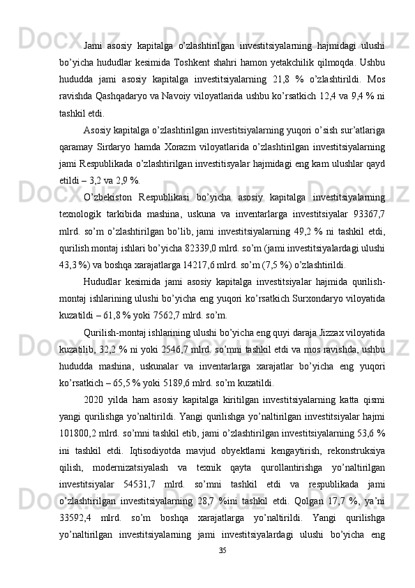 Jami   asosiy   kapitalga   o’zlashtirilgan   investitsiyalarning   hajmidagi   ulushi
bo’yicha hududlar kesimida Toshkent  shahri  hamon yetakchilik qilmoqda. Ushbu
hududda   jami   asosiy   kapitalga   investitsiyalarning   21,8   %   o’zlashtirildi.   Mos
ravishda Qashqadaryo va Navoiy viloyatlarida ushbu ko’rsatkich 12,4 va 9,4 % ni
tashkil etdi.
Asosiy kapitalga o’zlashtirilgan investitsiyalarning yuqori o’sish sur’atlariga
qaramay   Sirdaryo   hamda   Xorazm   viloyatlarida   o’zlashtirilgan   investitsiyalarning
jami Respublikada o’zlashtirilgan investitisyalar hajmidagi eng kam ulushlar qayd
etildi – 3,2 va 2,9 %.
O’zbekiston   Respublikasi   bo’yicha   asosiy   kapitalga   investitsiyalarning
texnologik   tarkibida   mashina,   uskuna   va   inventarlarga   investitsiyalar   93367,7
mlrd.   so’m   o’zlashtirilgan   bo’lib,   jami   investitsiyalarning   49,2   %   ni   tashkil   etdi,
qurilish montaj ishlari bo’yicha 82339,0 mlrd. so’m (jami investitsiyalardagi ulushi
43,3 %) va boshqa xarajatlarga 14217,6 mlrd. so’m (7,5 %) o’zlashtirildi.
Hududlar   kesimida   jami   asosiy   kapitalga   investitsiyalar   hajmida   qurilish-
montaj ishlarining ulushi bo’yicha eng yuqori ko’rsatkich Surxondaryo viloyatida
kuzatildi – 61,8 % yoki 7562,7 mlrd. so’m.
Qurilish-montaj ishlarining ulushi bo’yicha eng quyi daraja Jizzax viloyatida
kuzatilib, 32,2 % ni yoki 2546,7 mlrd. so’mni tashkil etdi va mos ravishda, ushbu
hududda   mashina,   uskunalar   va   inventarlarga   xarajatlar   bo’yicha   eng   yuqori
ko’rsatkich – 65,5 % yoki 5189,6 mlrd. so’m kuzatildi.
2020   yilda   ham   asosiy   kapitalga   kiritilgan   investitsiyalarning   katta   qismi
yangi qurilishga yo’naltirildi. Yangi qurilishga yo’naltirilgan investitsiyalar  hajmi
101800,2 mlrd. so’mni tashkil etib, jami o’zlashtirilgan investitsiyalarning 53,6 %
ini   tashkil   etdi.   Iqtisodiyotda   mavjud   obyektlarni   kengaytirish,   rekonstruksiya
qilish,   modernizatsiyalash   va   texnik   qayta   qurollantirishga   yo’naltirilgan
investitsiyalar   54531,7   mlrd.   so’mni   tashkil   etdi   va   respublikada   jami
o’zlashtirilgan   investitsiyalarning   28,7   %ini   tashkil   etdi.   Qolgan   17,7   %,   ya’ni
33592,4   mlrd.   so’m   boshqa   xarajatlarga   yo’naltirildi.   Yangi   qurilishga
yo’naltirilgan   investitsiyalarning   jami   investitsiyalardagi   ulushi   bo’yicha   eng
35 