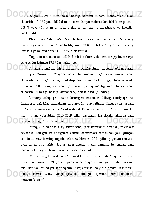 –   9,0   %   yoki   7796,3   mlrd.   so’m,   boshqa   nometal   mineral   mahsulotlari   ishlab
chiqarish – 7,6 % yoki 6617,6 mlrd. so’m, kimyo mahsulotlari ishlab chiqarish –
5,3   %   yoki   4591,7   mlrd.   so’m   o’zlashtirilgan   xorijiy   investitsiya   va   kreditlar
tashkil qildi. 
Elektr,   gaz   bilan   ta’minlash   faoliyat   turida   ham   katta   hajmda   xorijiy
investitsiya   va   kreditlar   o’zlashtirilib,   jami   16734,1   mlrd.   so’m   yoki   jami   xorijiy
investitsiya va kreditlarning 19,3 %i o’zlashtirildi. 
Tog’-kon sanoatida  esa  15124,8 mlrd. so’mni  yoki  jami  xorijiy investitsiya
va kreditlar hajmida 17,5 % ni tashkil etdi.
Amalga   oshirilgan   ishlar   asosida   o’tkazilayotgan   islohotlar   o’z   natijasini
bermoqda.   Xususan,   2021-yilda   yalpi   ichki   mahsulot   5,6   foizga,   sanoat   ishlab
chiqarish   hajmi   6,6   foizga,   qurilish-pudrat   ishlari   19,0   foizga,   chakana   savdo
aylanmasi   5,0   foizga,   xizmatlar   5,1   foizga,   qishloq   xo’jaligi   mahsulotlari   ishlab
chiqarish 2,5 foizga, boshqa xizmatlar 5,0 foizga oshdi (4-jadval).
Umumiy   tashqi   qarz   rezidentlarning   norezidentlar   oldidagi   asosiy   qarz   va
foizlarni to’lash talab qilinadigan majburiyatlarini aks ettiradi. Umumiy tashqi qarz
davlat   va   xususiy   sektor   qarzlaridan   iborat.   Umumiy   tashqi   qarzdagi   o’zgarishlar
tahlili   shuni   ko’rsatdiki,   2015-2019   yillar   davomida   har   ikkala   sektorda   ham
qarzdorlikning o’sishi kuzatilgan. 
Biroq, 2020 yilda xususiy sektor tashqi qarzi kamayishi kuzatildi, bu esa o’z
navbatida   neft-gaz   va   energetika   sektori   korxonalari   tomonidan   jalb   qilingan
qarzdorlik   muddatining   tugashi   bilan   izohlanadi.   2021   yilning   yanvar-sentyabr
oylarida   xususiy   sektor   tashqi   qarzi   asosan   tijorat   banklari   tomonidan   qarz
olishning ko’payishi hisobiga yana o’sishni boshladi. 
2021 yilning 9 oyi davomida davlat  tashqi  qarzi sezilarli  darajada oshdi va
o’sish tendensiyasi  2021 yil oxirigacha saqlanib qolishi kutilyapti. Ushbu jarayon
hududlar   va   iqtisodiyot   tarmoqlarini   rivojlantirish   bo’yicha   davlat   dasturlarini
moliyalashtirish   uchun   yangi   qarzdorliklarni   jalb   qilinishi   bilan   izohlanishi
mumkin (6-rasm).
39 