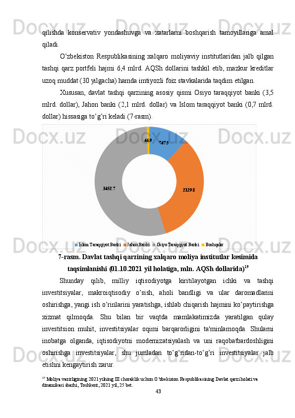 qilishda   konservativ   yondashuvga   va   xatarlarni   boshqarish   tamoyillariga   amal
qiladi.
O’zbekiston   Respublikasining   xalqaro   moliyaviy   institutlaridan   jalb   qilgan
tashqi   qarz  portfeli   hajmi   6,4   mlrd.   AQSh  dollarini   tashkil   etib,  mazkur   kreditlar
uzoq muddat (30 yilgacha) hamda imtiyozli foiz stavkalarida taqdim etilgan. 
Xususan,   davlat   tashqi   qarzining   asosiy   qismi   Osiyo   taraqqiyot   banki   (3,5
mlrd. dollar), Jahon  banki (2,1 mlrd. dollar)  va Islom  taraqqiyot banki  (0,7 mlrd.
dollar) hissasiga to’g’ri keladi (7-rasm).
747.5
2129.83452.7 46.9
Islom Taraqqiyot Banki Jahon Banki Osiyo Taraqqiyot Banki Boshqalar
7-rasm. Davlat tashqi qarzining xalqaro moliya institutlar kesimida
taqsimlanishi (01.10.2021 yil holatiga, mln. AQSh dollarida) 19
Shunday   qilib,   milliy   iqtisodiyotga   kiritilayotgan   ichki   va   tashqi
investitsiyalar,   makroiqtisodiy   o’sish,   aholi   bandligi   va   ular   daromadlarini
oshirishga, yangi ish o’rinlarini yaratishga, ishlab chiqarish hajmini ko’paytirishga
xizmat   qilmoqda.   Shu   bilan   bir   vaqtda   mamlakatimizda   yaratilgan   qulay
investitsion   muhit,   investitsiyalar   oqimi   barqarorligini   ta'minlamoqda.   Shularni
inobatga   olganda,   iqtisodiyotni   modernizatsiyalash   va   uni   raqobatbardoshligini
oshirishga   investitsiyalar,   shu   jumladan   to’g’ridan-to’g’ri   investitsiyalar   jalb
etishni kengaytirish zarur.
19
 Moliya vazirligining 2021 yilning III choraklik uchun O’zbekiston Respublikasining Davlat qarzi holati va 
dinamikasi sharhi, Toshkent, 2021 yil, 25 bet.
43  