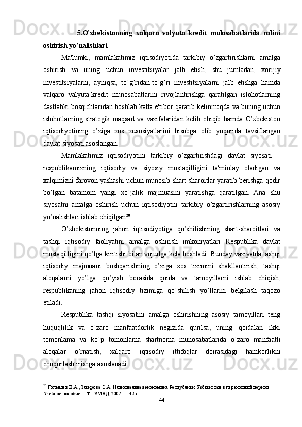                     5.O’zbekistonning   xalqaro   valyuta   kredit   mulosabatlarida   rolini
oshirish yo’nalishlari
Ma'lumki,   mamlakatimiz   iqtisodiyotida   tarkibiy   o’zgartirishlarni   amalga
oshirish   va   uning   uchun   investitsiyalar   jalb   etish,   shu   jumladan,   xorijiy
investitsiyalarni,   ayniqsa,   to’g’ridan-to’g’ri   investitsiyalarni   jalb   etishga   hamda
valqaro   valyuta-kredit   munosabatlarini   rivojlantirishga   qaratilgan   islohotlarning
dastlabki bosqichlaridan boshlab katta e'tibor qaratib kelinmoqda va buning uchun
islohotlarning   strategik   maqsad   va   vazifalaridan   kelib   chiqib   hamda   O’zbekiston
iqtisodiyotining   o’ziga   xos   xususiyatlarini   hisobga   olib   yuqorida   tavsiflangan
davlat siyosati asoslangan.
Mamlakatimiz   iqtisodiyotini   tarkibiy   o’zgartirishdagi   davlat   siyosati   –
respublikamizning   iqtisodiy   va   siyosiy   mustaqilligini   ta'minlay   oladigan   va
xalqimizni farovon yashashi uchun munosib shart-sharoitlar yaratib berishga qodir
bo’lgan   batamom   yangi   xo’jalik   majmuasini   yaratishga   qaratilgan.   Ana   shu
siyosatni   amalga   oshirish   uchun   iqtisodiyotni   tarkibiy   o’zgartirishlarning   asosiy
yo’nalishlari ishlab chiqilgan 20
. 
O’zbekistonning   jahon   iqtisodiyotiga   qo’shilishining   shart-sharoitlari   va
tashqi   iqtisodiy   faoliyatini   amalga   oshirish   imkoniyatlari   Respublika   davlat
mustaqilligini qo’lga kiritishi bilan vujudga kela boshladi. Bunday vaziyatda tashqi
iqtisodiy   majmuani   boshqarishning   o’ziga   xos   tizimini   shakllantirish,   tashqi
aloqalarni   yo’lga   qo’yish   borasida   qoida   va   tamoyillarni   ishlab   chiqish,
respublikaning   jahon   iqtisodiy   tizimiga   qo’shilish   yo’llarini   belgilash   taqozo
etiladi.
Respublika   tashqi   siyosatini   amalga   oshirishning   asosiy   tamoyillari   teng
huquqlilik   va   o’zaro   manfaatdorlik   negizida   qurilsa,   uning   qoidalari   ikki
tomonlama   va   ko’p   tomonlama   shartnoma   munosabatlarida   o’zaro   manfaatli
aloqalar   o’rnatish,   xalqaro   iqtisodiy   ittifoqlar   doirasidagi   hamkorlikni
chuqurlashtirishga asoslanadi.
20
 Голышев В.А., Закирова С.А. Национальная экономика Республики Узбекистан в переходный период: 
Учебное пособие. – Т.: УМЭД, 2007. - 142 с.
44 
