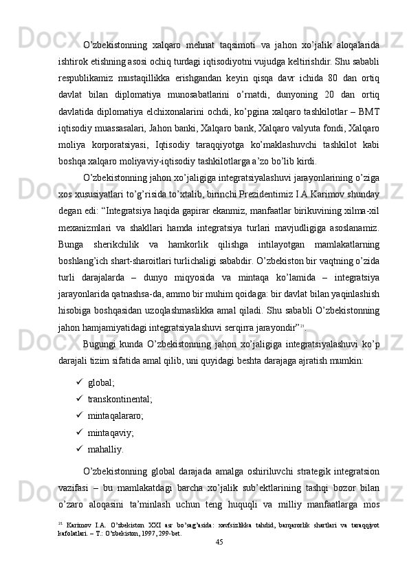 O’zbekistonning   xalqaro   mehnat   taqsimoti   va   jahon   xo’jalik   aloqalarida
ishtirok etishning asosi ochiq turdagi iqtisodiyotni vujudga keltirishdir. Shu sababli
respublikamiz   mustaqillikka   erishgandan   keyin   qisqa   davr   ichida   80   dan   ortiq
davlat   bilan   diplomatiya   munosabatlarini   o’rnatdi,   dunyoning   20   dan   ortiq
davlatida diplomatiya elchixonalarini ochdi, ko’pgina xalqaro tashkilotlar  – BMТ
iqtisodiy muassasalari, Jahon banki, Хalqaro bank, Хalqaro valyuta fondi, Хalqaro
moliya   korporatsiyasi,   Iqtisodiy   taraqqiyotga   ko’maklashuvchi   tashkilot   kabi
boshqa xalqaro moliyaviy-iqtisodiy tashkilotlarga a’zo bo’lib kirdi. 
O’zbekistonning jahon xo’jaligiga integratsiyalashuvi jarayonlarining o’ziga
xos xususiyatlari to’g’risida to’xtalib, birinchi Prezidentimiz I.A.Karimov shunday
degan edi: “Integratsiya haqida gapirar ekanmiz, manfaatlar birikuvining xilma-xil
mexanizmlari   va   shakllari   hamda   integratsiya   turlari   mavjudligiga   asoslanamiz.
Bunga   sherikchilik   va   hamkorlik   qilishga   intilayotgan   mamlakatlarning
boshlang’ich shart-sharoitlari turlichaligi sababdir. O’zbekiston bir vaqtning o’zida
turli   darajalarda   –   dunyo   miqyosida   va   mintaqa   ko’lamida   –   integratsiya
jarayonlarida qatnashsa-da, ammo bir muhim qoidaga: bir davlat bilan yaqinlashish
hisobiga boshqasidan uzoqlashmaslikka amal  qiladi. Shu sababli O’zbekistonning
jahon hamjamiyatidagi integratsiyalashuvi serqirra jarayondir” 21
.
Bugungi   kunda   O’zbekistonning   jahon   xo’jaligiga   integratsiyalashuvi   ko’p
darajali tizim sifatida amal qilib, uni quyidagi beshta darajaga ajratish mumkin: 
 global; 
 transkontinental; 
 mintaqalararo; 
 mintaqaviy; 
 mahalliy. 
O’zbekistonning   global   darajada   amalga   oshiriluvchi   strategik   integratsion
vazifasi   –   bu   mamlakatdagi   barcha   xo’jalik   sub’ektlarining   tashqi   bozor   bilan
o’zaro   aloqasini   ta’minlash   uchun   teng   huquqli   va   milliy   manfaatlarga   mos
21
  Karimov   I.A.   O ’ zbekiston   XXI   asr   bo ’ sag ’ asida:   xavfsizlikka   tahdid,   barqarorlik   shartlari   va   taraqqiyot
kafolatlari. – T.: O ’ zbekiston, 1997, 299-bet.
45 