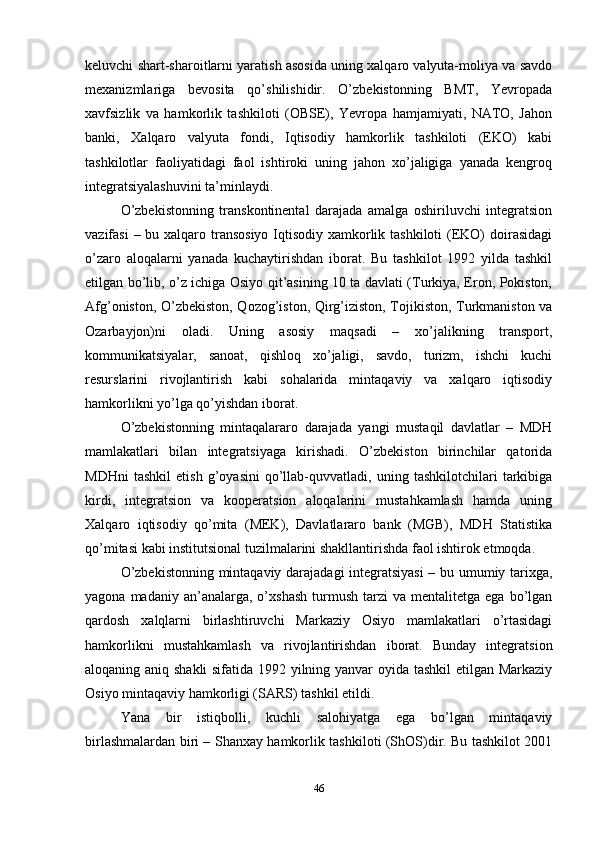 keluvchi shart-sharoitlarni yaratish asosida uning xalqaro valyuta-moliya va savdo
mexanizmlariga   bevosita   qo’shilishidir.   O’zbekistonning   BMТ,   Yevropada
xavfsizlik   va   hamkorlik   tashkiloti   (OBSE),   Yevropa   hamjamiyati,   NAТO,   Jahon
banki,   Хalqaro   valyuta   fondi,   Iqtisodiy   hamkorlik   tashkiloti   (EKO)   kabi
tashkilotlar   faoliyatidagi   faol   ishtiroki   uning   jahon   xo’jaligiga   yanada   kengroq
integratsiyalashuvini ta’minlaydi. 
O’zbekistonning   transkontinental   darajada   amalga   oshiriluvchi   integratsion
vazifasi  – bu xalqaro transosiyo Iqtisodiy xamkorlik tashkiloti  (EKO)  doirasidagi
o’zaro   aloqalarni   yanada   kuchaytirishdan   iborat.   Bu   tashkilot   1992   yilda   tashkil
etilgan bo’lib, o’z ichiga Osiyo qit’asining 10 ta davlati (Тurkiya, Eron, Pokiston,
Afg’oniston, O’zbekiston, Qozog’iston, Qirg’iziston, Тojikiston, Тurkmaniston va
Ozarbayjon)ni   oladi.   Uning   asosiy   maqsadi   –   xo’jalikning   transport,
kommunikatsiyalar,   sanoat,   qishloq   xo’jaligi,   savdo,   turizm,   ishchi   kuchi
resurslarini   rivojlantirish   kabi   sohalarida   mintaqaviy   va   xalqaro   iqtisodiy
hamkorlikni yo’lga qo’yishdan iborat.
O’zbekistonning   mintaqalararo   darajada   yangi   mustaqil   davlatlar   –   MDH
mamlakatlari   bilan   integratsiyaga   kirishadi.   O’zbekiston   birinchilar   qatorida
MDHni   tashkil   etish   g’oyasini   qo’llab-quvvatladi,   uning   tashkilotchilari   tarkibiga
kirdi,   integratsion   va   kooperatsion   aloqalarini   mustahkamlash   hamda   uning
Хalqaro   iqtisodiy   qo’mita   (MEK),   Davlatlararo   bank   (MGB),   MDH   Statistika
qo’mitasi kabi institutsional tuzilmalarini shakllantirishda faol ishtirok etmoqda.
O’zbekistonning mintaqaviy darajadagi integratsiyasi  – bu umumiy tarixga,
yagona  madaniy  an’analarga,  o’xshash   turmush   tarzi   va  mentalitetga  ega  bo’lgan
qardosh   xalqlarni   birlashtiruvchi   Markaziy   Osiyo   mamlakatlari   o’rtasidagi
hamkorlikni   mustahkamlash   va   rivojlantirishdan   iborat.   Bunday   integratsion
aloqaning aniq shakli  sifatida 1992 yilning yanvar oyida tashkil  etilgan Markaziy
Osiyo mintaqaviy hamkorligi (SARS) tashkil etildi. 
Yana   bir   istiqbolli,   kuchli   salohiyatga   ega   bo’lgan   mintaqaviy
birlashmalardan biri – Shanxay hamkorlik tashkiloti (ShOS)dir. Bu tashkilot 2001
46 